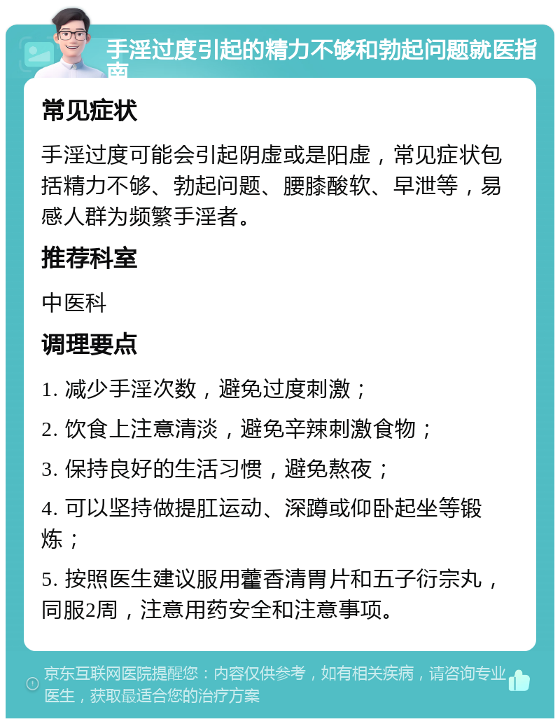 手淫过度引起的精力不够和勃起问题就医指南 常见症状 手淫过度可能会引起阴虚或是阳虚，常见症状包括精力不够、勃起问题、腰膝酸软、早泄等，易感人群为频繁手淫者。 推荐科室 中医科 调理要点 1. 减少手淫次数，避免过度刺激； 2. 饮食上注意清淡，避免辛辣刺激食物； 3. 保持良好的生活习惯，避免熬夜； 4. 可以坚持做提肛运动、深蹲或仰卧起坐等锻炼； 5. 按照医生建议服用藿香清胃片和五子衍宗丸，同服2周，注意用药安全和注意事项。