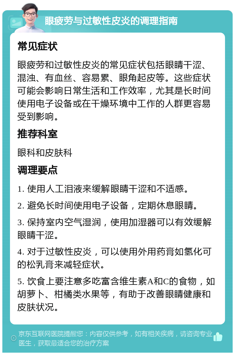 眼疲劳与过敏性皮炎的调理指南 常见症状 眼疲劳和过敏性皮炎的常见症状包括眼睛干涩、混浊、有血丝、容易累、眼角起皮等。这些症状可能会影响日常生活和工作效率，尤其是长时间使用电子设备或在干燥环境中工作的人群更容易受到影响。 推荐科室 眼科和皮肤科 调理要点 1. 使用人工泪液来缓解眼睛干涩和不适感。 2. 避免长时间使用电子设备，定期休息眼睛。 3. 保持室内空气湿润，使用加湿器可以有效缓解眼睛干涩。 4. 对于过敏性皮炎，可以使用外用药膏如氢化可的松乳膏来减轻症状。 5. 饮食上要注意多吃富含维生素A和C的食物，如胡萝卜、柑橘类水果等，有助于改善眼睛健康和皮肤状况。