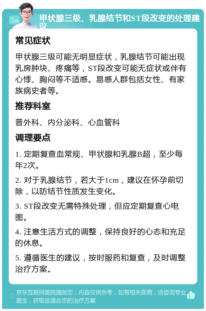 甲状腺三级、乳腺结节和ST段改变的处理建议 常见症状 甲状腺三级可能无明显症状，乳腺结节可能出现乳房肿块、疼痛等，ST段改变可能无症状或伴有心悸、胸闷等不适感。易感人群包括女性、有家族病史者等。 推荐科室 普外科、内分泌科、心血管科 调理要点 1. 定期复查血常规、甲状腺和乳腺B超，至少每年2次。 2. 对于乳腺结节，若大于1cm，建议在怀孕前切除，以防结节性质发生变化。 3. ST段改变无需特殊处理，但应定期复查心电图。 4. 注意生活方式的调整，保持良好的心态和充足的休息。 5. 遵循医生的建议，按时服药和复查，及时调整治疗方案。