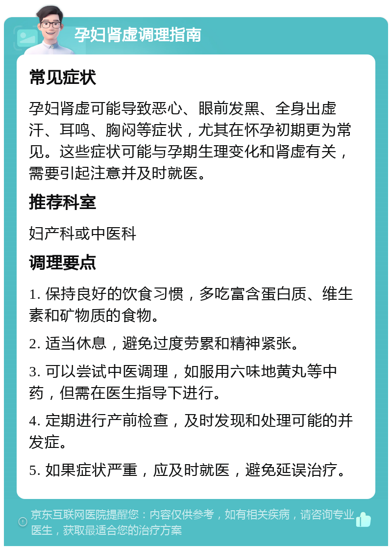 孕妇肾虚调理指南 常见症状 孕妇肾虚可能导致恶心、眼前发黑、全身出虚汗、耳鸣、胸闷等症状，尤其在怀孕初期更为常见。这些症状可能与孕期生理变化和肾虚有关，需要引起注意并及时就医。 推荐科室 妇产科或中医科 调理要点 1. 保持良好的饮食习惯，多吃富含蛋白质、维生素和矿物质的食物。 2. 适当休息，避免过度劳累和精神紧张。 3. 可以尝试中医调理，如服用六味地黄丸等中药，但需在医生指导下进行。 4. 定期进行产前检查，及时发现和处理可能的并发症。 5. 如果症状严重，应及时就医，避免延误治疗。