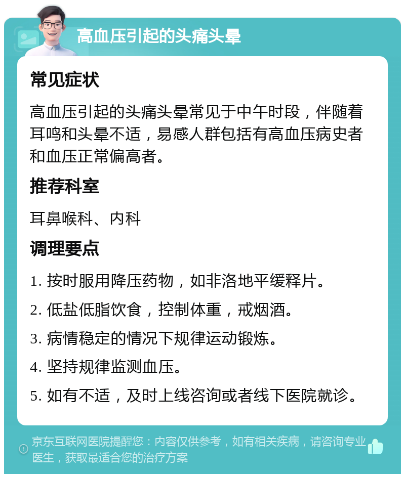 高血压引起的头痛头晕 常见症状 高血压引起的头痛头晕常见于中午时段，伴随着耳鸣和头晕不适，易感人群包括有高血压病史者和血压正常偏高者。 推荐科室 耳鼻喉科、内科 调理要点 1. 按时服用降压药物，如非洛地平缓释片。 2. 低盐低脂饮食，控制体重，戒烟酒。 3. 病情稳定的情况下规律运动锻炼。 4. 坚持规律监测血压。 5. 如有不适，及时上线咨询或者线下医院就诊。