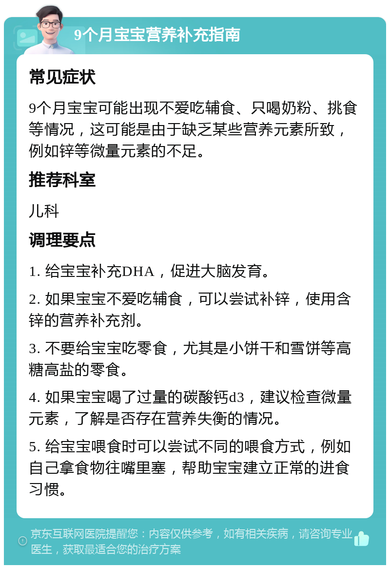 9个月宝宝营养补充指南 常见症状 9个月宝宝可能出现不爱吃辅食、只喝奶粉、挑食等情况，这可能是由于缺乏某些营养元素所致，例如锌等微量元素的不足。 推荐科室 儿科 调理要点 1. 给宝宝补充DHA，促进大脑发育。 2. 如果宝宝不爱吃辅食，可以尝试补锌，使用含锌的营养补充剂。 3. 不要给宝宝吃零食，尤其是小饼干和雪饼等高糖高盐的零食。 4. 如果宝宝喝了过量的碳酸钙d3，建议检查微量元素，了解是否存在营养失衡的情况。 5. 给宝宝喂食时可以尝试不同的喂食方式，例如自己拿食物往嘴里塞，帮助宝宝建立正常的进食习惯。