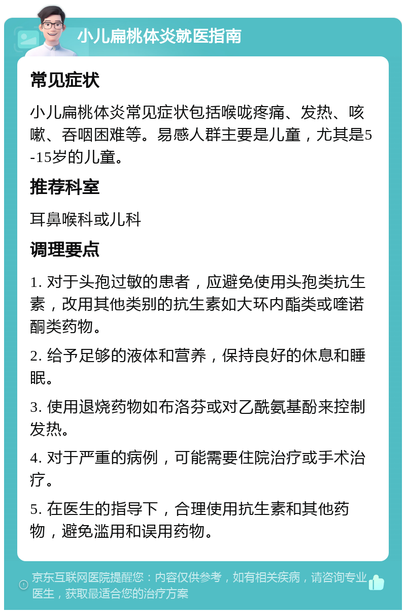 小儿扁桃体炎就医指南 常见症状 小儿扁桃体炎常见症状包括喉咙疼痛、发热、咳嗽、吞咽困难等。易感人群主要是儿童，尤其是5-15岁的儿童。 推荐科室 耳鼻喉科或儿科 调理要点 1. 对于头孢过敏的患者，应避免使用头孢类抗生素，改用其他类别的抗生素如大环内酯类或喹诺酮类药物。 2. 给予足够的液体和营养，保持良好的休息和睡眠。 3. 使用退烧药物如布洛芬或对乙酰氨基酚来控制发热。 4. 对于严重的病例，可能需要住院治疗或手术治疗。 5. 在医生的指导下，合理使用抗生素和其他药物，避免滥用和误用药物。