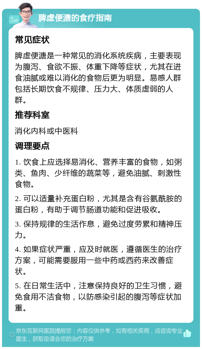 脾虚便溏的食疗指南 常见症状 脾虚便溏是一种常见的消化系统疾病，主要表现为腹泻、食欲不振、体重下降等症状，尤其在进食油腻或难以消化的食物后更为明显。易感人群包括长期饮食不规律、压力大、体质虚弱的人群。 推荐科室 消化内科或中医科 调理要点 1. 饮食上应选择易消化、营养丰富的食物，如粥类、鱼肉、少纤维的蔬菜等，避免油腻、刺激性食物。 2. 可以适量补充蛋白粉，尤其是含有谷氨酰胺的蛋白粉，有助于调节肠道功能和促进吸收。 3. 保持规律的生活作息，避免过度劳累和精神压力。 4. 如果症状严重，应及时就医，遵循医生的治疗方案，可能需要服用一些中药或西药来改善症状。 5. 在日常生活中，注意保持良好的卫生习惯，避免食用不洁食物，以防感染引起的腹泻等症状加重。