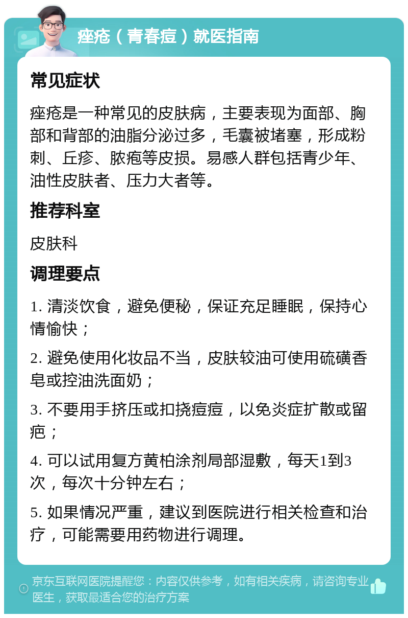 痤疮（青春痘）就医指南 常见症状 痤疮是一种常见的皮肤病，主要表现为面部、胸部和背部的油脂分泌过多，毛囊被堵塞，形成粉刺、丘疹、脓疱等皮损。易感人群包括青少年、油性皮肤者、压力大者等。 推荐科室 皮肤科 调理要点 1. 清淡饮食，避免便秘，保证充足睡眠，保持心情愉快； 2. 避免使用化妆品不当，皮肤较油可使用硫磺香皂或控油洗面奶； 3. 不要用手挤压或扣挠痘痘，以免炎症扩散或留疤； 4. 可以试用复方黄柏涂剂局部湿敷，每天1到3次，每次十分钟左右； 5. 如果情况严重，建议到医院进行相关检查和治疗，可能需要用药物进行调理。