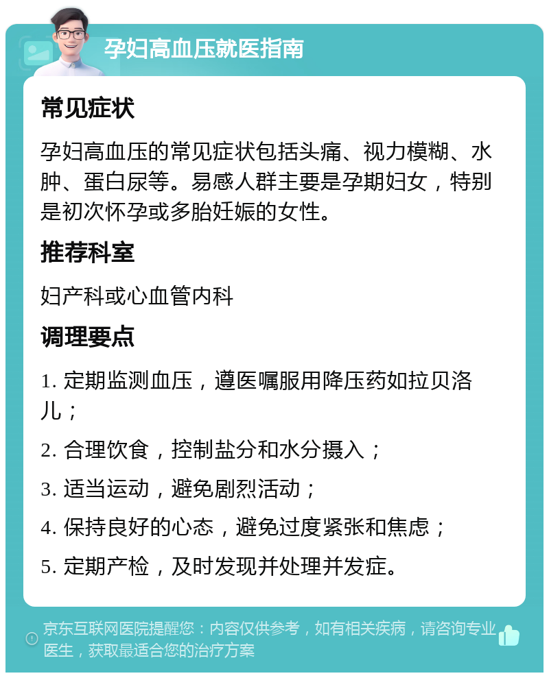 孕妇高血压就医指南 常见症状 孕妇高血压的常见症状包括头痛、视力模糊、水肿、蛋白尿等。易感人群主要是孕期妇女，特别是初次怀孕或多胎妊娠的女性。 推荐科室 妇产科或心血管内科 调理要点 1. 定期监测血压，遵医嘱服用降压药如拉贝洛儿； 2. 合理饮食，控制盐分和水分摄入； 3. 适当运动，避免剧烈活动； 4. 保持良好的心态，避免过度紧张和焦虑； 5. 定期产检，及时发现并处理并发症。