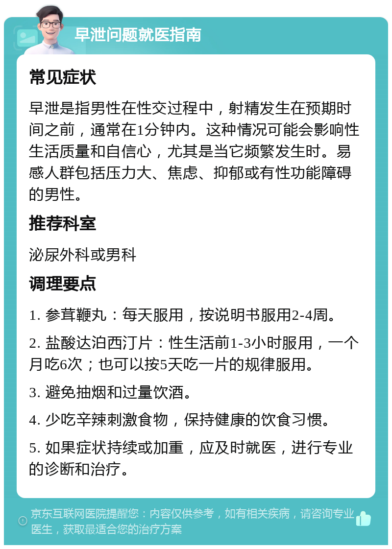 早泄问题就医指南 常见症状 早泄是指男性在性交过程中，射精发生在预期时间之前，通常在1分钟内。这种情况可能会影响性生活质量和自信心，尤其是当它频繁发生时。易感人群包括压力大、焦虑、抑郁或有性功能障碍的男性。 推荐科室 泌尿外科或男科 调理要点 1. 参茸鞭丸：每天服用，按说明书服用2-4周。 2. 盐酸达泊西汀片：性生活前1-3小时服用，一个月吃6次；也可以按5天吃一片的规律服用。 3. 避免抽烟和过量饮酒。 4. 少吃辛辣刺激食物，保持健康的饮食习惯。 5. 如果症状持续或加重，应及时就医，进行专业的诊断和治疗。