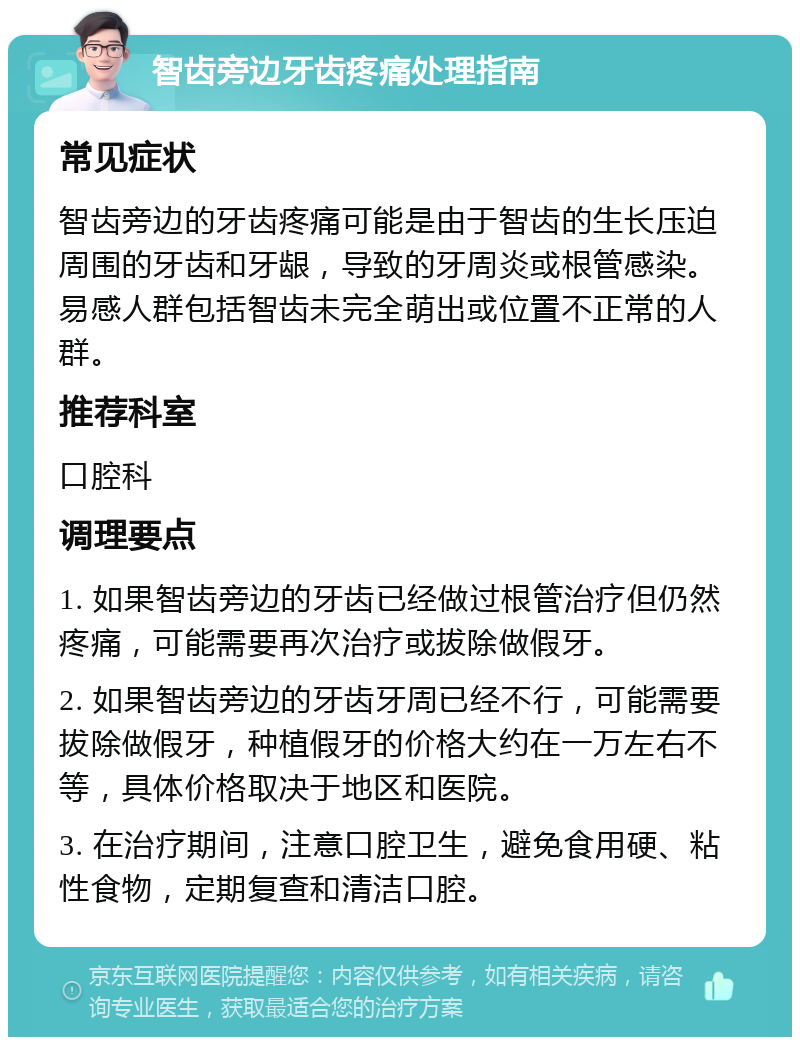 智齿旁边牙齿疼痛处理指南 常见症状 智齿旁边的牙齿疼痛可能是由于智齿的生长压迫周围的牙齿和牙龈，导致的牙周炎或根管感染。易感人群包括智齿未完全萌出或位置不正常的人群。 推荐科室 口腔科 调理要点 1. 如果智齿旁边的牙齿已经做过根管治疗但仍然疼痛，可能需要再次治疗或拔除做假牙。 2. 如果智齿旁边的牙齿牙周已经不行，可能需要拔除做假牙，种植假牙的价格大约在一万左右不等，具体价格取决于地区和医院。 3. 在治疗期间，注意口腔卫生，避免食用硬、粘性食物，定期复查和清洁口腔。