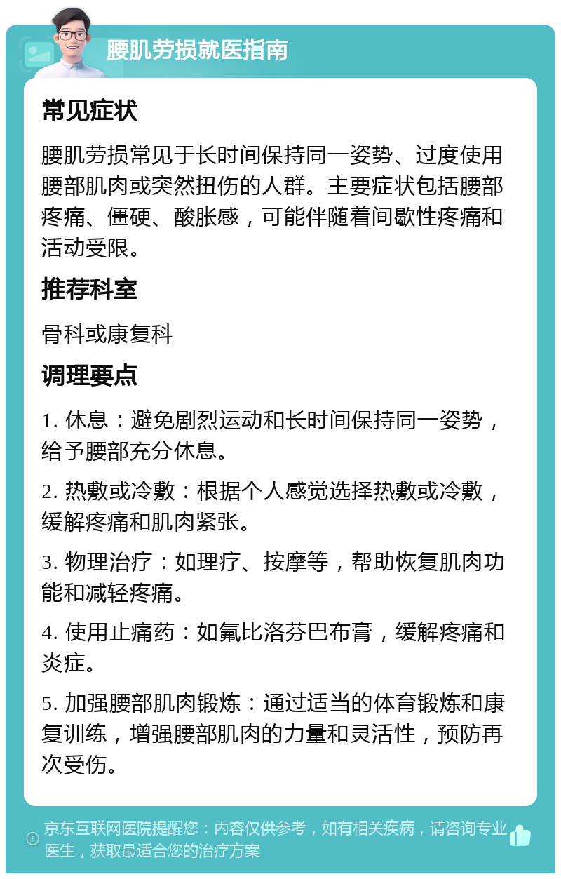 腰肌劳损就医指南 常见症状 腰肌劳损常见于长时间保持同一姿势、过度使用腰部肌肉或突然扭伤的人群。主要症状包括腰部疼痛、僵硬、酸胀感，可能伴随着间歇性疼痛和活动受限。 推荐科室 骨科或康复科 调理要点 1. 休息：避免剧烈运动和长时间保持同一姿势，给予腰部充分休息。 2. 热敷或冷敷：根据个人感觉选择热敷或冷敷，缓解疼痛和肌肉紧张。 3. 物理治疗：如理疗、按摩等，帮助恢复肌肉功能和减轻疼痛。 4. 使用止痛药：如氟比洛芬巴布膏，缓解疼痛和炎症。 5. 加强腰部肌肉锻炼：通过适当的体育锻炼和康复训练，增强腰部肌肉的力量和灵活性，预防再次受伤。