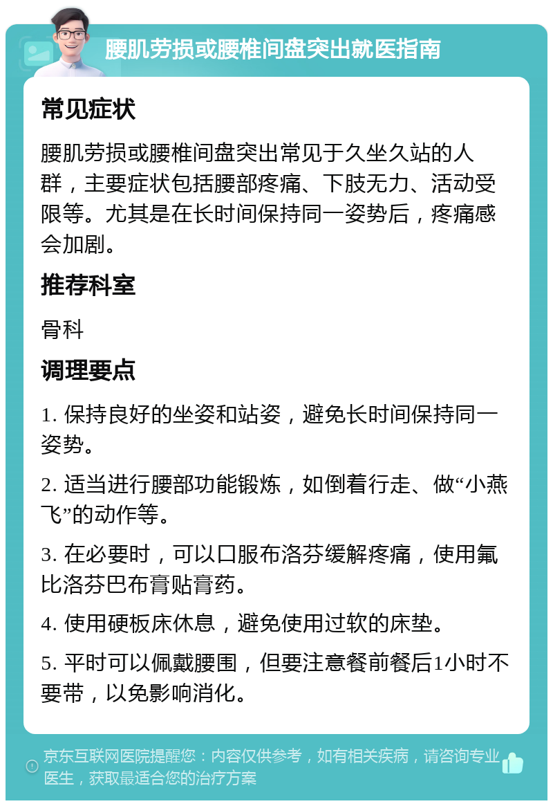 腰肌劳损或腰椎间盘突出就医指南 常见症状 腰肌劳损或腰椎间盘突出常见于久坐久站的人群，主要症状包括腰部疼痛、下肢无力、活动受限等。尤其是在长时间保持同一姿势后，疼痛感会加剧。 推荐科室 骨科 调理要点 1. 保持良好的坐姿和站姿，避免长时间保持同一姿势。 2. 适当进行腰部功能锻炼，如倒着行走、做“小燕飞”的动作等。 3. 在必要时，可以口服布洛芬缓解疼痛，使用氟比洛芬巴布膏贴膏药。 4. 使用硬板床休息，避免使用过软的床垫。 5. 平时可以佩戴腰围，但要注意餐前餐后1小时不要带，以免影响消化。