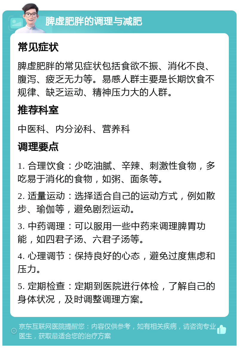 脾虚肥胖的调理与减肥 常见症状 脾虚肥胖的常见症状包括食欲不振、消化不良、腹泻、疲乏无力等。易感人群主要是长期饮食不规律、缺乏运动、精神压力大的人群。 推荐科室 中医科、内分泌科、营养科 调理要点 1. 合理饮食：少吃油腻、辛辣、刺激性食物，多吃易于消化的食物，如粥、面条等。 2. 适量运动：选择适合自己的运动方式，例如散步、瑜伽等，避免剧烈运动。 3. 中药调理：可以服用一些中药来调理脾胃功能，如四君子汤、六君子汤等。 4. 心理调节：保持良好的心态，避免过度焦虑和压力。 5. 定期检查：定期到医院进行体检，了解自己的身体状况，及时调整调理方案。