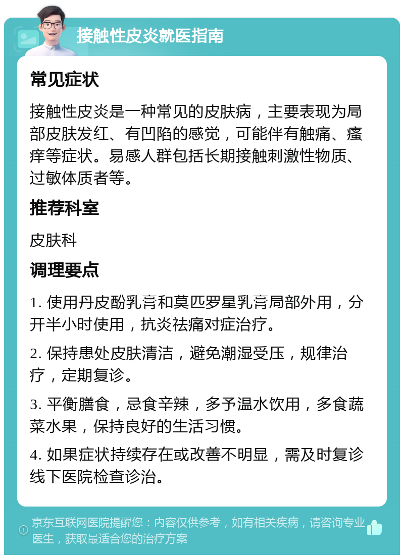 接触性皮炎就医指南 常见症状 接触性皮炎是一种常见的皮肤病，主要表现为局部皮肤发红、有凹陷的感觉，可能伴有触痛、瘙痒等症状。易感人群包括长期接触刺激性物质、过敏体质者等。 推荐科室 皮肤科 调理要点 1. 使用丹皮酚乳膏和莫匹罗星乳膏局部外用，分开半小时使用，抗炎祛痛对症治疗。 2. 保持患处皮肤清洁，避免潮湿受压，规律治疗，定期复诊。 3. 平衡膳食，忌食辛辣，多予温水饮用，多食蔬菜水果，保持良好的生活习惯。 4. 如果症状持续存在或改善不明显，需及时复诊线下医院检查诊治。