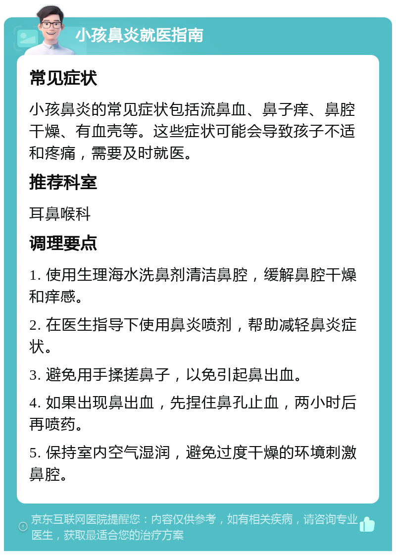 小孩鼻炎就医指南 常见症状 小孩鼻炎的常见症状包括流鼻血、鼻子痒、鼻腔干燥、有血壳等。这些症状可能会导致孩子不适和疼痛，需要及时就医。 推荐科室 耳鼻喉科 调理要点 1. 使用生理海水洗鼻剂清洁鼻腔，缓解鼻腔干燥和痒感。 2. 在医生指导下使用鼻炎喷剂，帮助减轻鼻炎症状。 3. 避免用手揉搓鼻子，以免引起鼻出血。 4. 如果出现鼻出血，先捏住鼻孔止血，两小时后再喷药。 5. 保持室内空气湿润，避免过度干燥的环境刺激鼻腔。