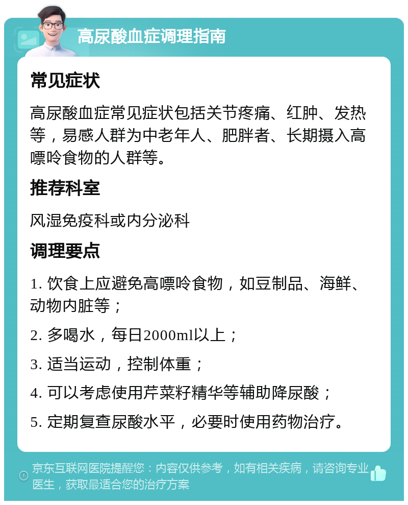 高尿酸血症调理指南 常见症状 高尿酸血症常见症状包括关节疼痛、红肿、发热等，易感人群为中老年人、肥胖者、长期摄入高嘌呤食物的人群等。 推荐科室 风湿免疫科或内分泌科 调理要点 1. 饮食上应避免高嘌呤食物，如豆制品、海鲜、动物内脏等； 2. 多喝水，每日2000ml以上； 3. 适当运动，控制体重； 4. 可以考虑使用芹菜籽精华等辅助降尿酸； 5. 定期复查尿酸水平，必要时使用药物治疗。