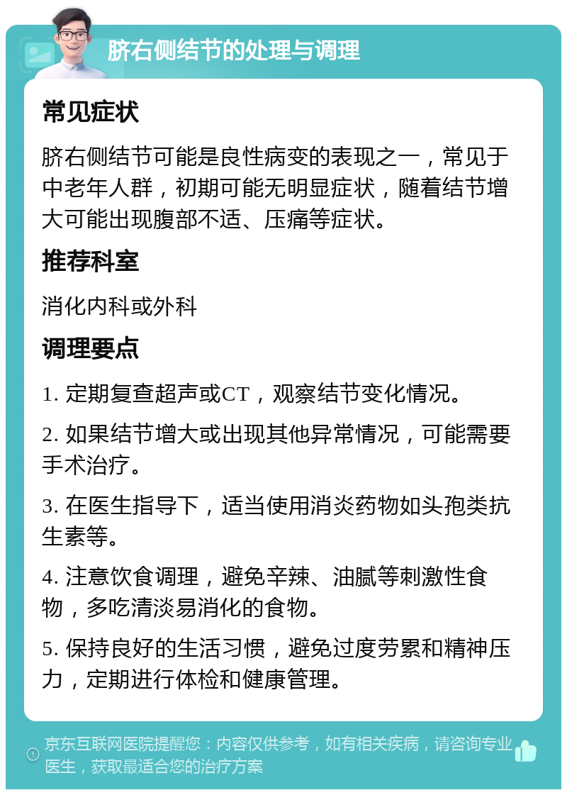 脐右侧结节的处理与调理 常见症状 脐右侧结节可能是良性病变的表现之一，常见于中老年人群，初期可能无明显症状，随着结节增大可能出现腹部不适、压痛等症状。 推荐科室 消化内科或外科 调理要点 1. 定期复查超声或CT，观察结节变化情况。 2. 如果结节增大或出现其他异常情况，可能需要手术治疗。 3. 在医生指导下，适当使用消炎药物如头孢类抗生素等。 4. 注意饮食调理，避免辛辣、油腻等刺激性食物，多吃清淡易消化的食物。 5. 保持良好的生活习惯，避免过度劳累和精神压力，定期进行体检和健康管理。