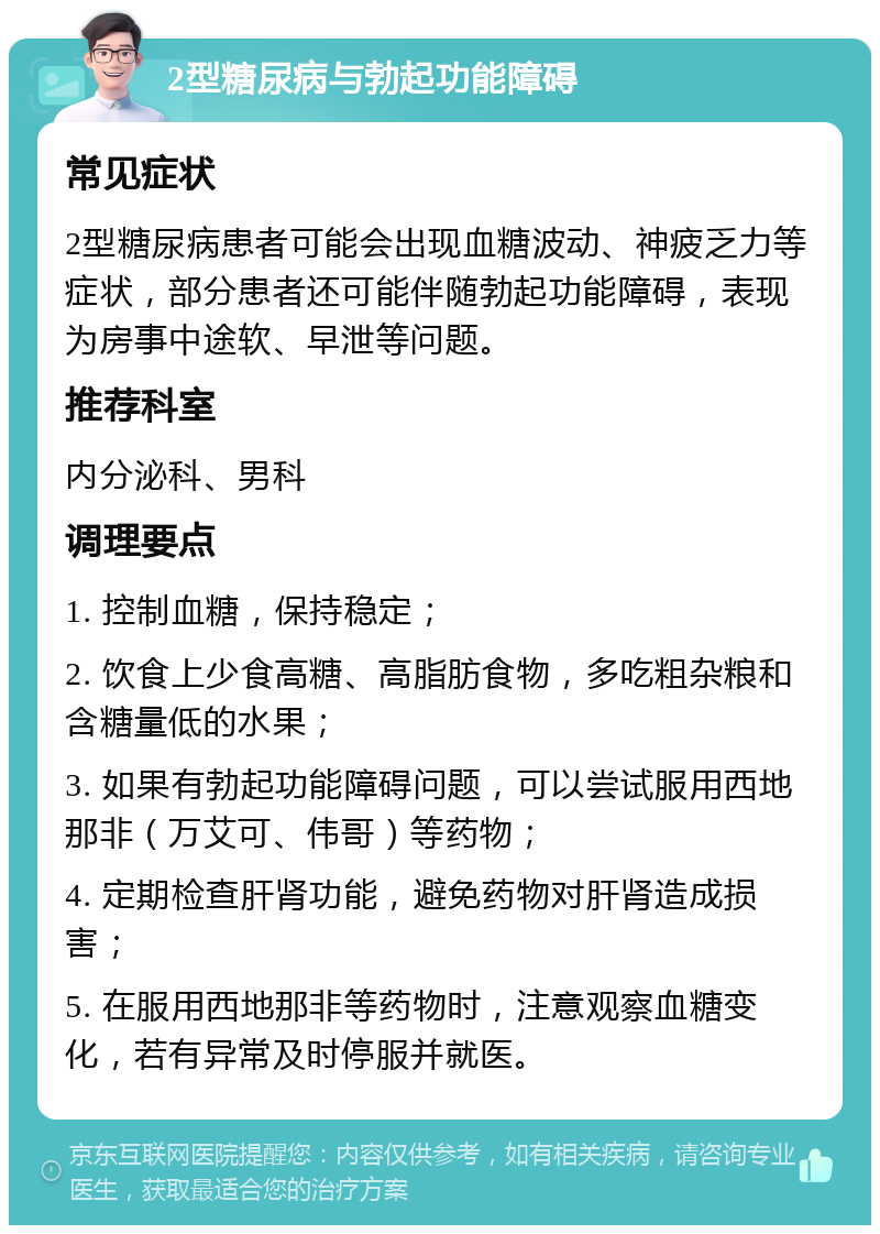 2型糖尿病与勃起功能障碍 常见症状 2型糖尿病患者可能会出现血糖波动、神疲乏力等症状，部分患者还可能伴随勃起功能障碍，表现为房事中途软、早泄等问题。 推荐科室 内分泌科、男科 调理要点 1. 控制血糖，保持稳定； 2. 饮食上少食高糖、高脂肪食物，多吃粗杂粮和含糖量低的水果； 3. 如果有勃起功能障碍问题，可以尝试服用西地那非（万艾可、伟哥）等药物； 4. 定期检查肝肾功能，避免药物对肝肾造成损害； 5. 在服用西地那非等药物时，注意观察血糖变化，若有异常及时停服并就医。