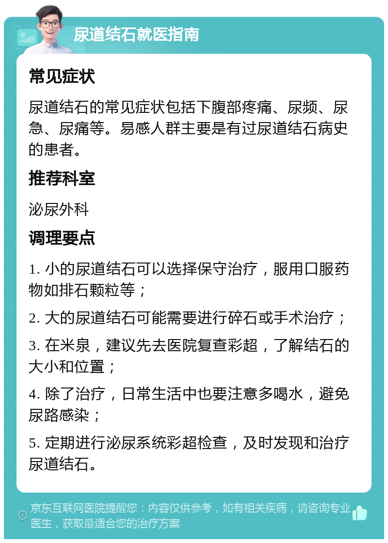 尿道结石就医指南 常见症状 尿道结石的常见症状包括下腹部疼痛、尿频、尿急、尿痛等。易感人群主要是有过尿道结石病史的患者。 推荐科室 泌尿外科 调理要点 1. 小的尿道结石可以选择保守治疗，服用口服药物如排石颗粒等； 2. 大的尿道结石可能需要进行碎石或手术治疗； 3. 在米泉，建议先去医院复查彩超，了解结石的大小和位置； 4. 除了治疗，日常生活中也要注意多喝水，避免尿路感染； 5. 定期进行泌尿系统彩超检查，及时发现和治疗尿道结石。