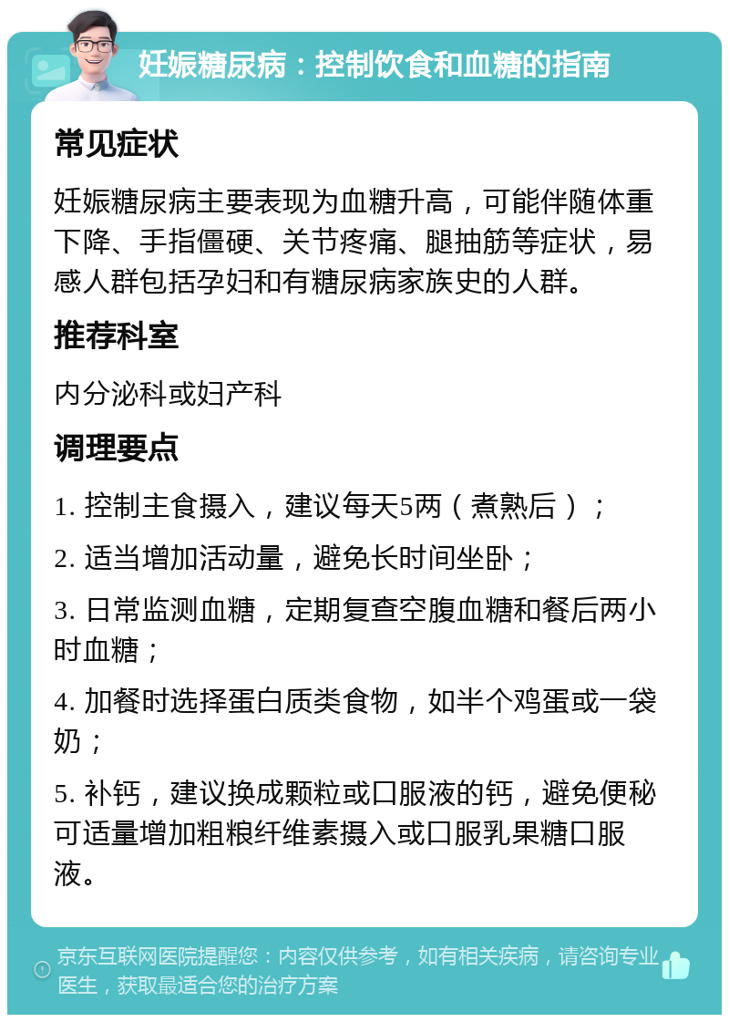 妊娠糖尿病：控制饮食和血糖的指南 常见症状 妊娠糖尿病主要表现为血糖升高，可能伴随体重下降、手指僵硬、关节疼痛、腿抽筋等症状，易感人群包括孕妇和有糖尿病家族史的人群。 推荐科室 内分泌科或妇产科 调理要点 1. 控制主食摄入，建议每天5两（煮熟后）； 2. 适当增加活动量，避免长时间坐卧； 3. 日常监测血糖，定期复查空腹血糖和餐后两小时血糖； 4. 加餐时选择蛋白质类食物，如半个鸡蛋或一袋奶； 5. 补钙，建议换成颗粒或口服液的钙，避免便秘可适量增加粗粮纤维素摄入或口服乳果糖口服液。