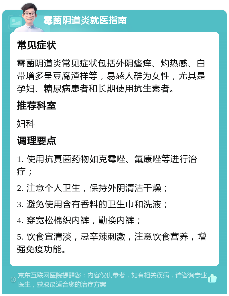 霉菌阴道炎就医指南 常见症状 霉菌阴道炎常见症状包括外阴瘙痒、灼热感、白带增多呈豆腐渣样等，易感人群为女性，尤其是孕妇、糖尿病患者和长期使用抗生素者。 推荐科室 妇科 调理要点 1. 使用抗真菌药物如克霉唑、氟康唑等进行治疗； 2. 注意个人卫生，保持外阴清洁干燥； 3. 避免使用含有香料的卫生巾和洗液； 4. 穿宽松棉织内裤，勤换内裤； 5. 饮食宜清淡，忌辛辣刺激，注意饮食营养，增强免疫功能。