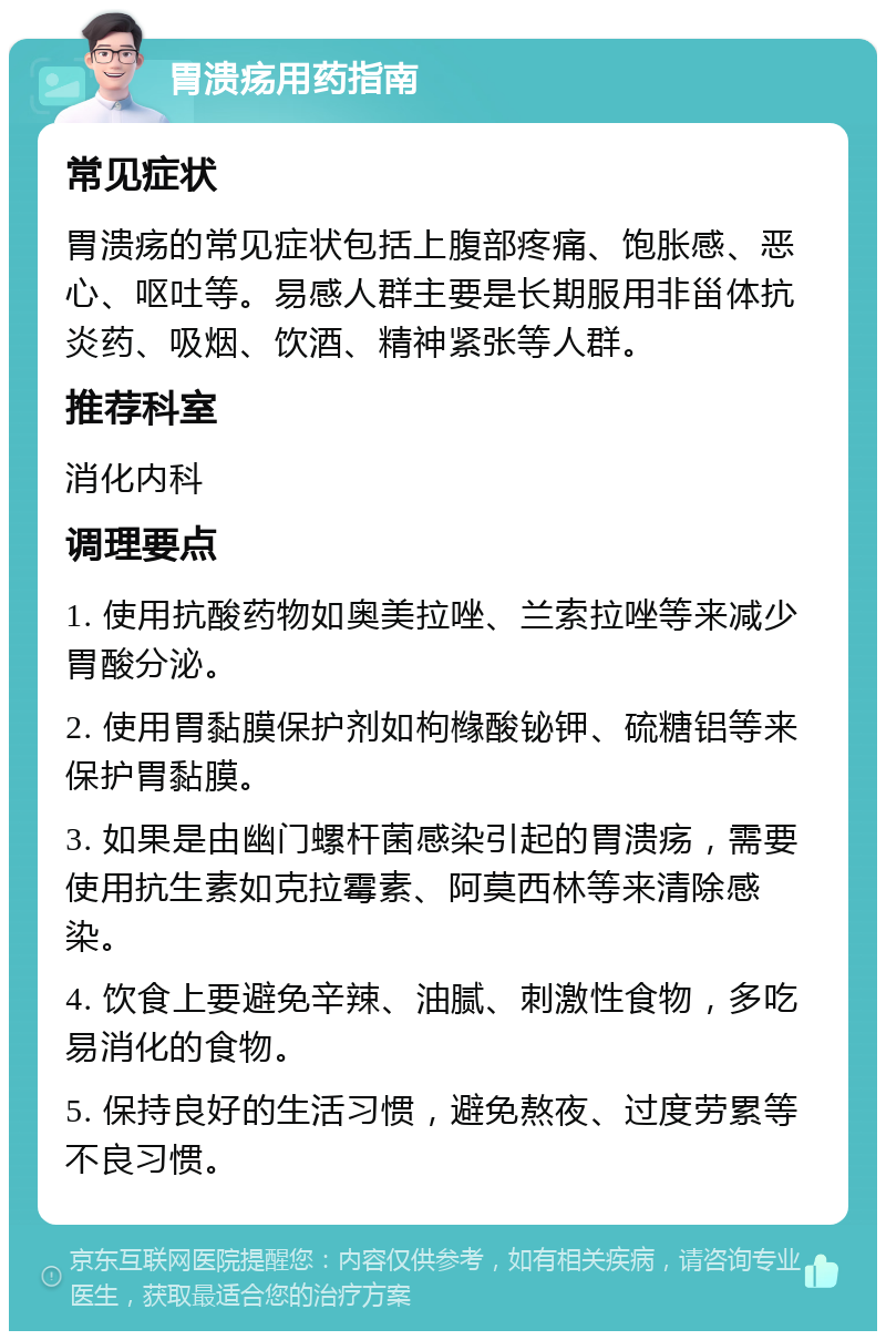 胃溃疡用药指南 常见症状 胃溃疡的常见症状包括上腹部疼痛、饱胀感、恶心、呕吐等。易感人群主要是长期服用非甾体抗炎药、吸烟、饮酒、精神紧张等人群。 推荐科室 消化内科 调理要点 1. 使用抗酸药物如奥美拉唑、兰索拉唑等来减少胃酸分泌。 2. 使用胃黏膜保护剂如枸橼酸铋钾、硫糖铝等来保护胃黏膜。 3. 如果是由幽门螺杆菌感染引起的胃溃疡，需要使用抗生素如克拉霉素、阿莫西林等来清除感染。 4. 饮食上要避免辛辣、油腻、刺激性食物，多吃易消化的食物。 5. 保持良好的生活习惯，避免熬夜、过度劳累等不良习惯。