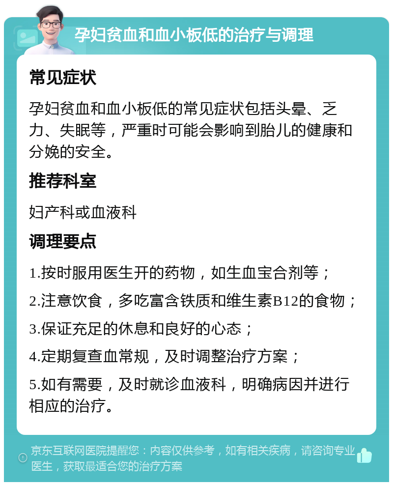 孕妇贫血和血小板低的治疗与调理 常见症状 孕妇贫血和血小板低的常见症状包括头晕、乏力、失眠等，严重时可能会影响到胎儿的健康和分娩的安全。 推荐科室 妇产科或血液科 调理要点 1.按时服用医生开的药物，如生血宝合剂等； 2.注意饮食，多吃富含铁质和维生素B12的食物； 3.保证充足的休息和良好的心态； 4.定期复查血常规，及时调整治疗方案； 5.如有需要，及时就诊血液科，明确病因并进行相应的治疗。