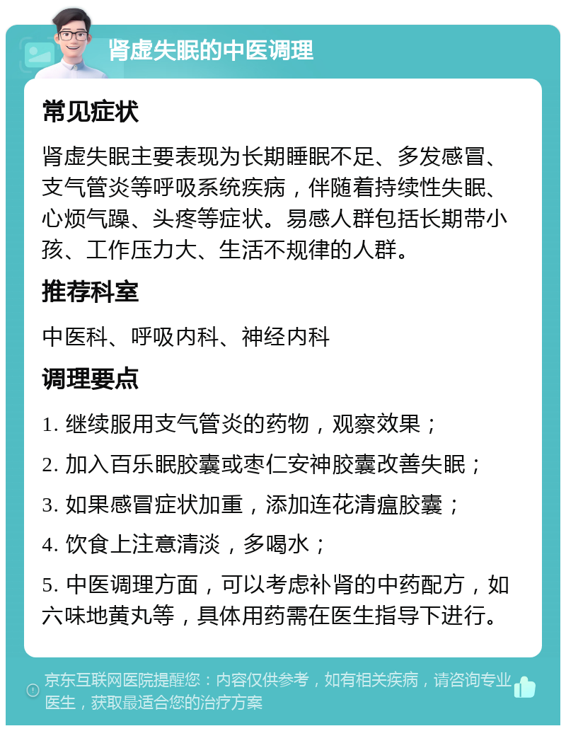 肾虚失眠的中医调理 常见症状 肾虚失眠主要表现为长期睡眠不足、多发感冒、支气管炎等呼吸系统疾病，伴随着持续性失眠、心烦气躁、头疼等症状。易感人群包括长期带小孩、工作压力大、生活不规律的人群。 推荐科室 中医科、呼吸内科、神经内科 调理要点 1. 继续服用支气管炎的药物，观察效果； 2. 加入百乐眠胶囊或枣仁安神胶囊改善失眠； 3. 如果感冒症状加重，添加连花清瘟胶囊； 4. 饮食上注意清淡，多喝水； 5. 中医调理方面，可以考虑补肾的中药配方，如六味地黄丸等，具体用药需在医生指导下进行。