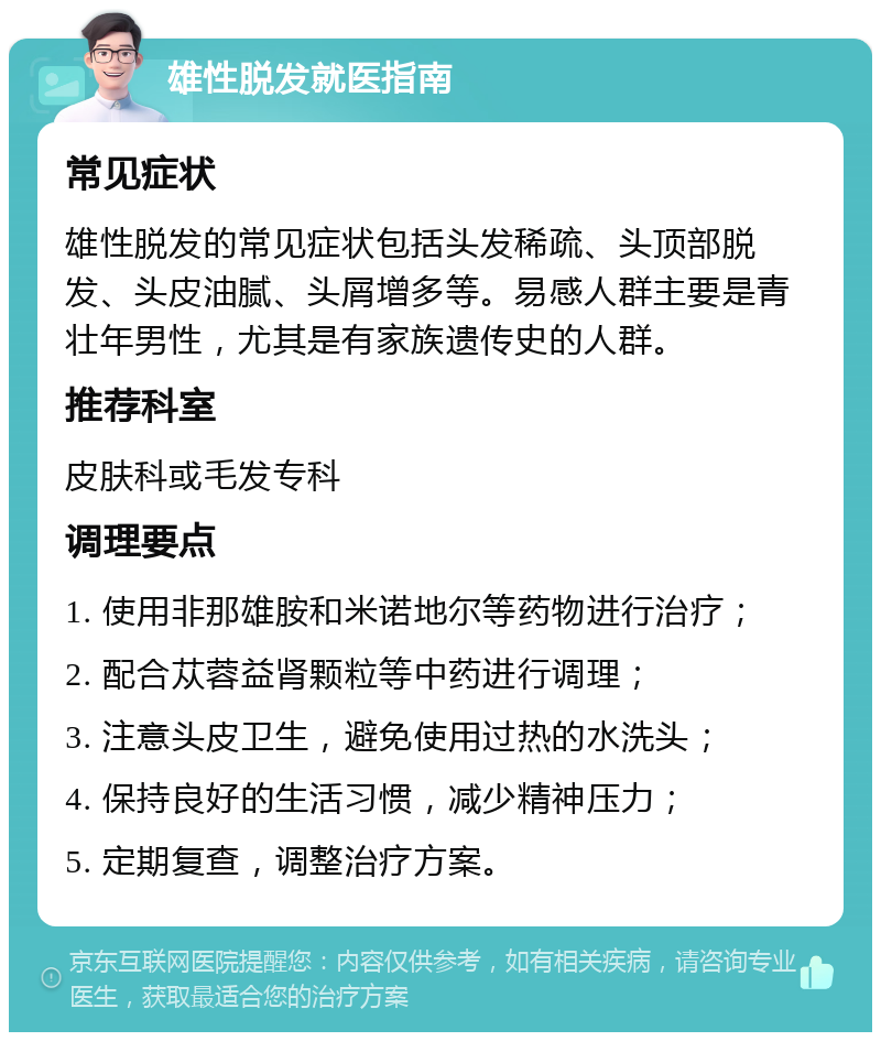 雄性脱发就医指南 常见症状 雄性脱发的常见症状包括头发稀疏、头顶部脱发、头皮油腻、头屑增多等。易感人群主要是青壮年男性，尤其是有家族遗传史的人群。 推荐科室 皮肤科或毛发专科 调理要点 1. 使用非那雄胺和米诺地尔等药物进行治疗； 2. 配合苁蓉益肾颗粒等中药进行调理； 3. 注意头皮卫生，避免使用过热的水洗头； 4. 保持良好的生活习惯，减少精神压力； 5. 定期复查，调整治疗方案。