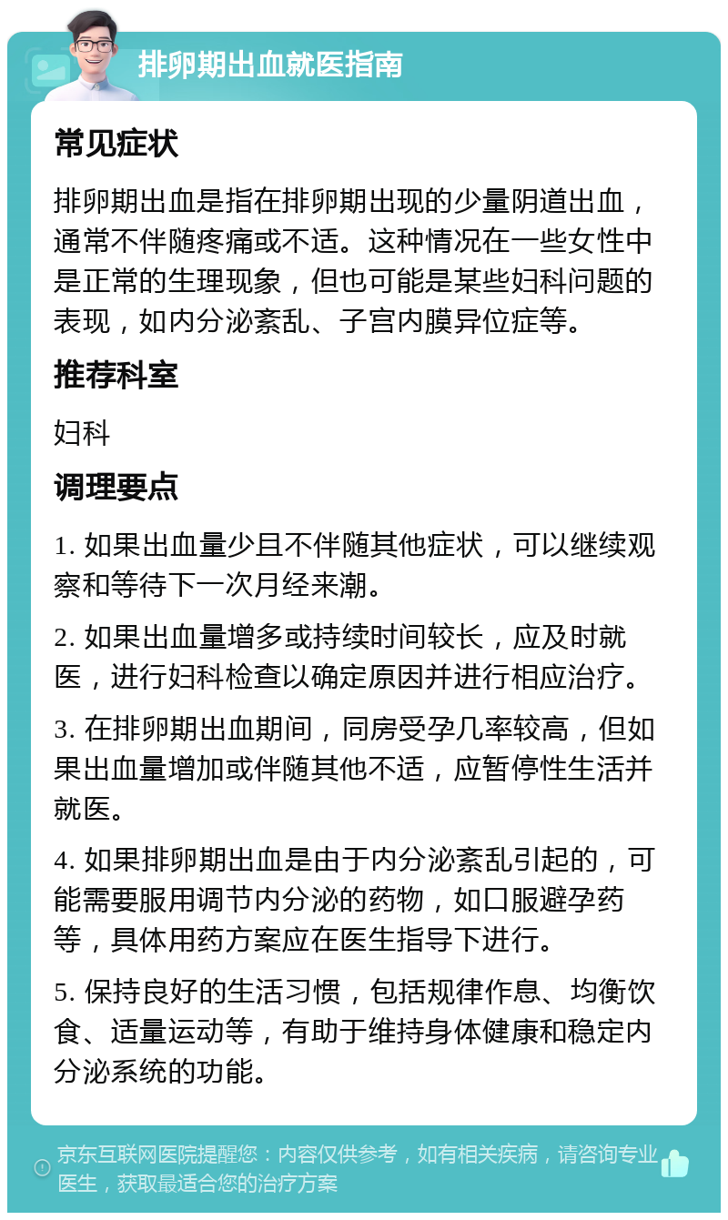 排卵期出血就医指南 常见症状 排卵期出血是指在排卵期出现的少量阴道出血，通常不伴随疼痛或不适。这种情况在一些女性中是正常的生理现象，但也可能是某些妇科问题的表现，如内分泌紊乱、子宫内膜异位症等。 推荐科室 妇科 调理要点 1. 如果出血量少且不伴随其他症状，可以继续观察和等待下一次月经来潮。 2. 如果出血量增多或持续时间较长，应及时就医，进行妇科检查以确定原因并进行相应治疗。 3. 在排卵期出血期间，同房受孕几率较高，但如果出血量增加或伴随其他不适，应暂停性生活并就医。 4. 如果排卵期出血是由于内分泌紊乱引起的，可能需要服用调节内分泌的药物，如口服避孕药等，具体用药方案应在医生指导下进行。 5. 保持良好的生活习惯，包括规律作息、均衡饮食、适量运动等，有助于维持身体健康和稳定内分泌系统的功能。