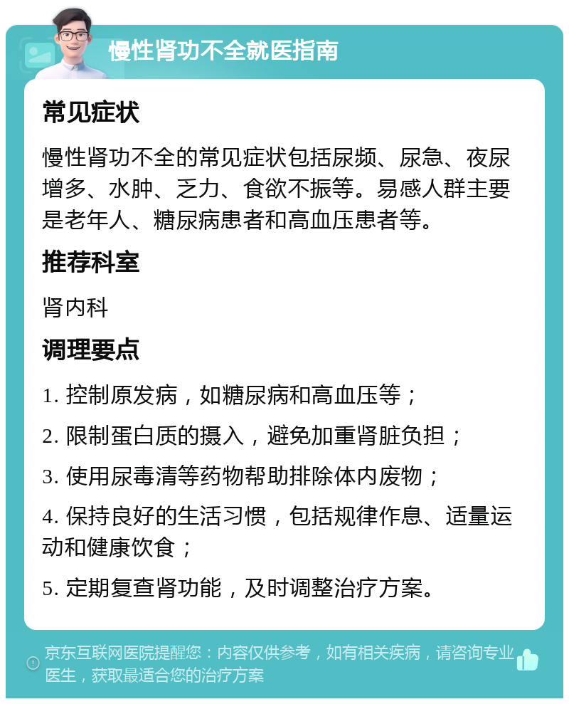 慢性肾功不全就医指南 常见症状 慢性肾功不全的常见症状包括尿频、尿急、夜尿增多、水肿、乏力、食欲不振等。易感人群主要是老年人、糖尿病患者和高血压患者等。 推荐科室 肾内科 调理要点 1. 控制原发病，如糖尿病和高血压等； 2. 限制蛋白质的摄入，避免加重肾脏负担； 3. 使用尿毒清等药物帮助排除体内废物； 4. 保持良好的生活习惯，包括规律作息、适量运动和健康饮食； 5. 定期复查肾功能，及时调整治疗方案。