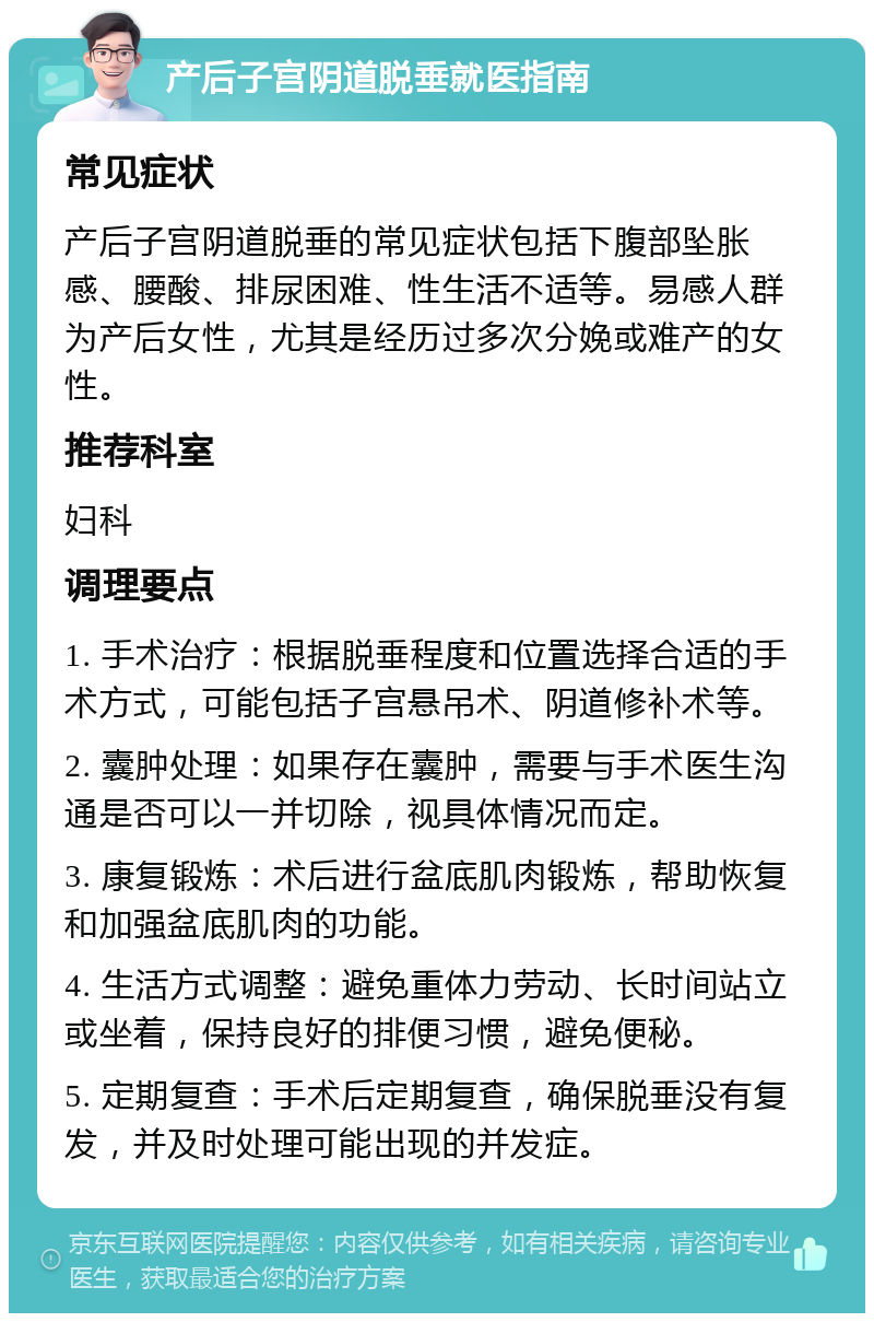 产后子宫阴道脱垂就医指南 常见症状 产后子宫阴道脱垂的常见症状包括下腹部坠胀感、腰酸、排尿困难、性生活不适等。易感人群为产后女性，尤其是经历过多次分娩或难产的女性。 推荐科室 妇科 调理要点 1. 手术治疗：根据脱垂程度和位置选择合适的手术方式，可能包括子宫悬吊术、阴道修补术等。 2. 囊肿处理：如果存在囊肿，需要与手术医生沟通是否可以一并切除，视具体情况而定。 3. 康复锻炼：术后进行盆底肌肉锻炼，帮助恢复和加强盆底肌肉的功能。 4. 生活方式调整：避免重体力劳动、长时间站立或坐着，保持良好的排便习惯，避免便秘。 5. 定期复查：手术后定期复查，确保脱垂没有复发，并及时处理可能出现的并发症。