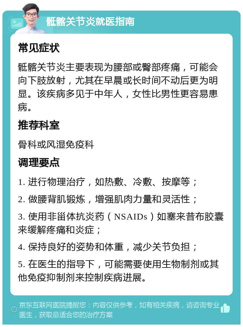 骶髂关节炎就医指南 常见症状 骶髂关节炎主要表现为腰部或臀部疼痛，可能会向下肢放射，尤其在早晨或长时间不动后更为明显。该疾病多见于中年人，女性比男性更容易患病。 推荐科室 骨科或风湿免疫科 调理要点 1. 进行物理治疗，如热敷、冷敷、按摩等； 2. 做腰背肌锻炼，增强肌肉力量和灵活性； 3. 使用非甾体抗炎药（NSAIDs）如塞来昔布胶囊来缓解疼痛和炎症； 4. 保持良好的姿势和体重，减少关节负担； 5. 在医生的指导下，可能需要使用生物制剂或其他免疫抑制剂来控制疾病进展。