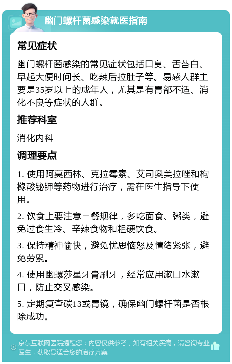 幽门螺杆菌感染就医指南 常见症状 幽门螺杆菌感染的常见症状包括口臭、舌苔白、早起大便时间长、吃辣后拉肚子等。易感人群主要是35岁以上的成年人，尤其是有胃部不适、消化不良等症状的人群。 推荐科室 消化内科 调理要点 1. 使用阿莫西林、克拉霉素、艾司奥美拉唑和枸橼酸铋钾等药物进行治疗，需在医生指导下使用。 2. 饮食上要注意三餐规律，多吃面食、粥类，避免过食生冷、辛辣食物和粗硬饮食。 3. 保持精神愉快，避免忧思恼怒及情绪紧张，避免劳累。 4. 使用幽螺莎星牙膏刷牙，经常应用漱口水漱口，防止交叉感染。 5. 定期复查碳13或胃镜，确保幽门螺杆菌是否根除成功。