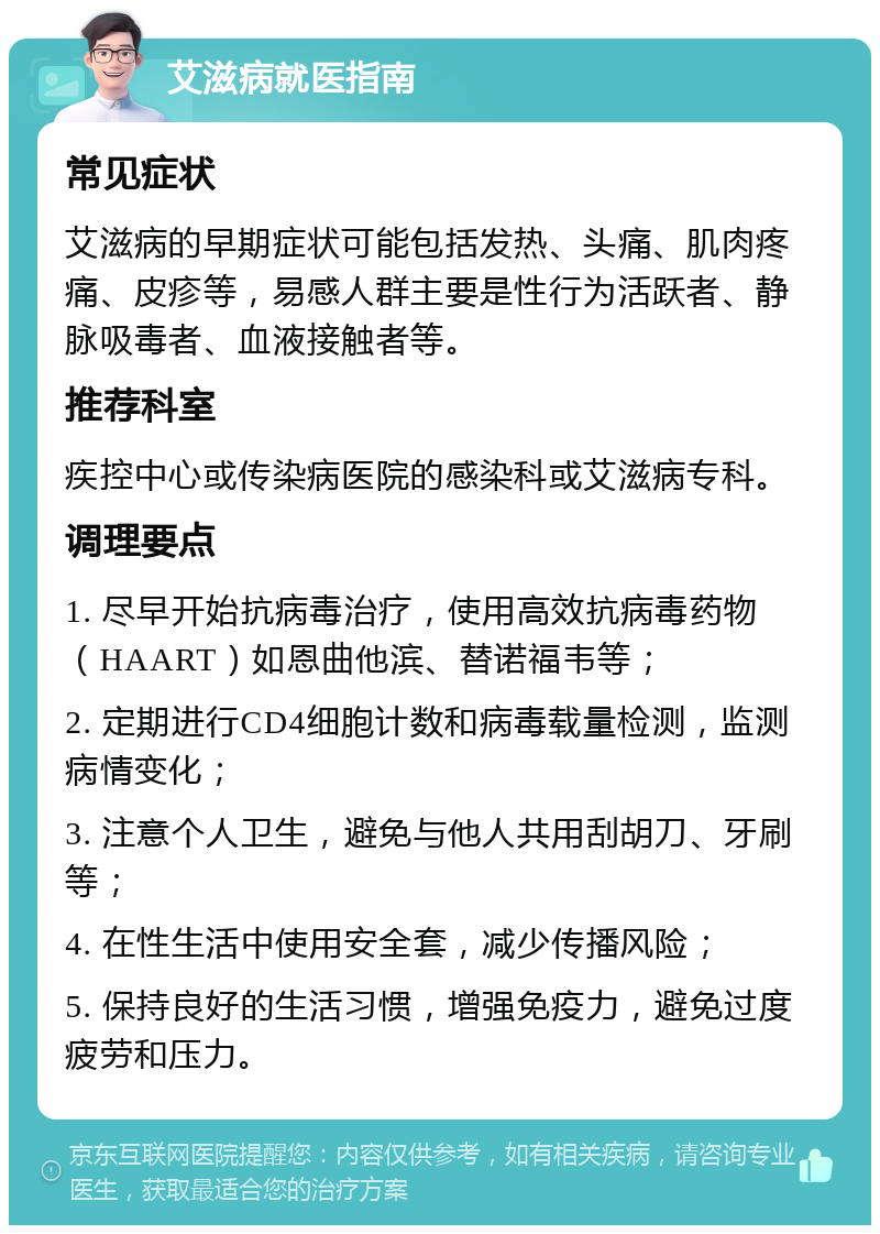 艾滋病就医指南 常见症状 艾滋病的早期症状可能包括发热、头痛、肌肉疼痛、皮疹等，易感人群主要是性行为活跃者、静脉吸毒者、血液接触者等。 推荐科室 疾控中心或传染病医院的感染科或艾滋病专科。 调理要点 1. 尽早开始抗病毒治疗，使用高效抗病毒药物（HAART）如恩曲他滨、替诺福韦等； 2. 定期进行CD4细胞计数和病毒载量检测，监测病情变化； 3. 注意个人卫生，避免与他人共用刮胡刀、牙刷等； 4. 在性生活中使用安全套，减少传播风险； 5. 保持良好的生活习惯，增强免疫力，避免过度疲劳和压力。