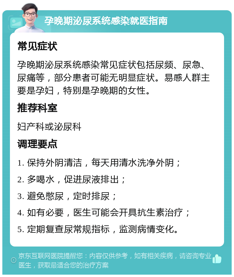 孕晚期泌尿系统感染就医指南 常见症状 孕晚期泌尿系统感染常见症状包括尿频、尿急、尿痛等，部分患者可能无明显症状。易感人群主要是孕妇，特别是孕晚期的女性。 推荐科室 妇产科或泌尿科 调理要点 1. 保持外阴清洁，每天用清水洗净外阴； 2. 多喝水，促进尿液排出； 3. 避免憋尿，定时排尿； 4. 如有必要，医生可能会开具抗生素治疗； 5. 定期复查尿常规指标，监测病情变化。