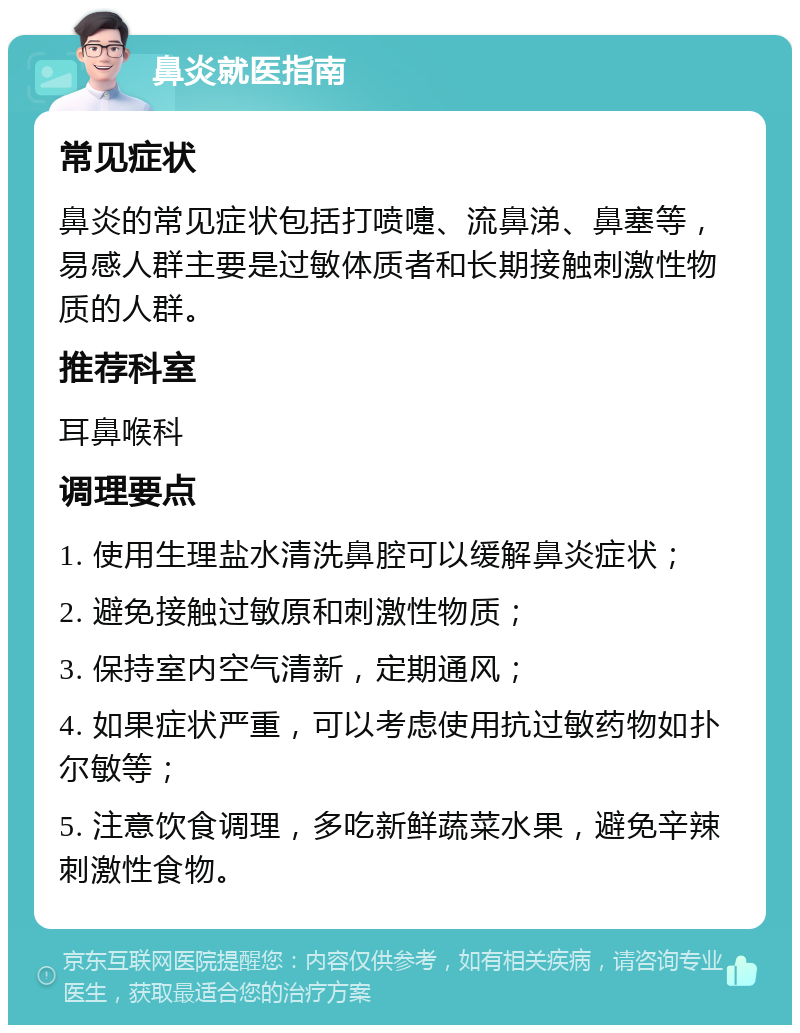 鼻炎就医指南 常见症状 鼻炎的常见症状包括打喷嚏、流鼻涕、鼻塞等，易感人群主要是过敏体质者和长期接触刺激性物质的人群。 推荐科室 耳鼻喉科 调理要点 1. 使用生理盐水清洗鼻腔可以缓解鼻炎症状； 2. 避免接触过敏原和刺激性物质； 3. 保持室内空气清新，定期通风； 4. 如果症状严重，可以考虑使用抗过敏药物如扑尔敏等； 5. 注意饮食调理，多吃新鲜蔬菜水果，避免辛辣刺激性食物。