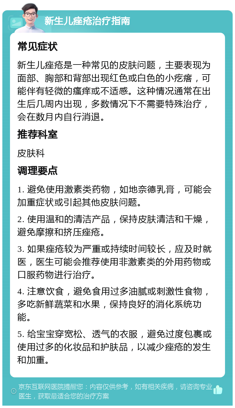 新生儿痤疮治疗指南 常见症状 新生儿痤疮是一种常见的皮肤问题，主要表现为面部、胸部和背部出现红色或白色的小疙瘩，可能伴有轻微的瘙痒或不适感。这种情况通常在出生后几周内出现，多数情况下不需要特殊治疗，会在数月内自行消退。 推荐科室 皮肤科 调理要点 1. 避免使用激素类药物，如地奈德乳膏，可能会加重症状或引起其他皮肤问题。 2. 使用温和的清洁产品，保持皮肤清洁和干燥，避免摩擦和挤压痤疮。 3. 如果痤疮较为严重或持续时间较长，应及时就医，医生可能会推荐使用非激素类的外用药物或口服药物进行治疗。 4. 注意饮食，避免食用过多油腻或刺激性食物，多吃新鲜蔬菜和水果，保持良好的消化系统功能。 5. 给宝宝穿宽松、透气的衣服，避免过度包裹或使用过多的化妆品和护肤品，以减少痤疮的发生和加重。