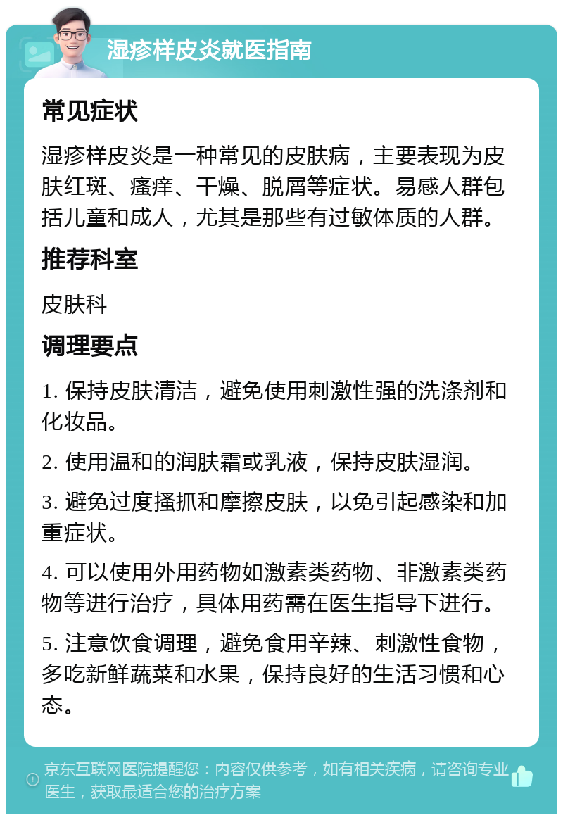 湿疹样皮炎就医指南 常见症状 湿疹样皮炎是一种常见的皮肤病，主要表现为皮肤红斑、瘙痒、干燥、脱屑等症状。易感人群包括儿童和成人，尤其是那些有过敏体质的人群。 推荐科室 皮肤科 调理要点 1. 保持皮肤清洁，避免使用刺激性强的洗涤剂和化妆品。 2. 使用温和的润肤霜或乳液，保持皮肤湿润。 3. 避免过度搔抓和摩擦皮肤，以免引起感染和加重症状。 4. 可以使用外用药物如激素类药物、非激素类药物等进行治疗，具体用药需在医生指导下进行。 5. 注意饮食调理，避免食用辛辣、刺激性食物，多吃新鲜蔬菜和水果，保持良好的生活习惯和心态。