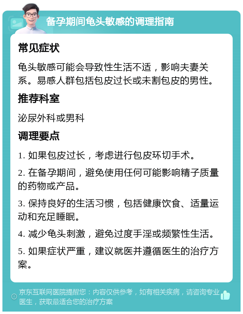 备孕期间龟头敏感的调理指南 常见症状 龟头敏感可能会导致性生活不适，影响夫妻关系。易感人群包括包皮过长或未割包皮的男性。 推荐科室 泌尿外科或男科 调理要点 1. 如果包皮过长，考虑进行包皮环切手术。 2. 在备孕期间，避免使用任何可能影响精子质量的药物或产品。 3. 保持良好的生活习惯，包括健康饮食、适量运动和充足睡眠。 4. 减少龟头刺激，避免过度手淫或频繁性生活。 5. 如果症状严重，建议就医并遵循医生的治疗方案。