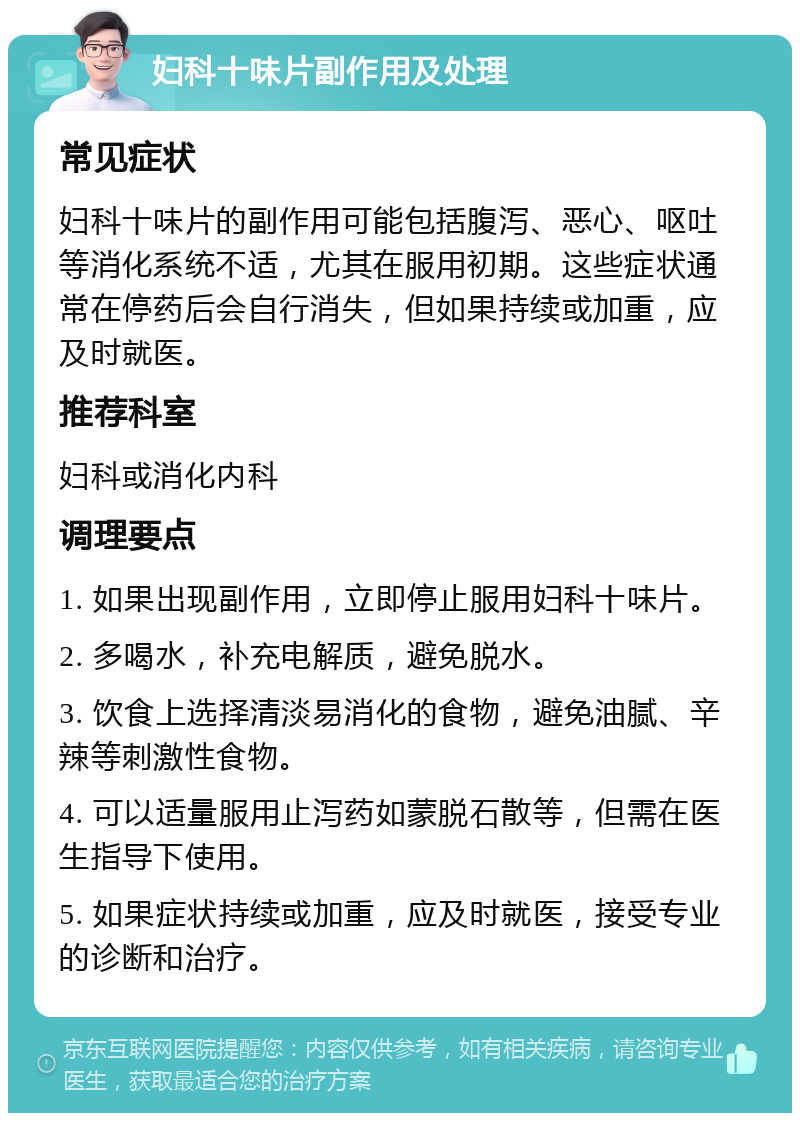 妇科十味片副作用及处理 常见症状 妇科十味片的副作用可能包括腹泻、恶心、呕吐等消化系统不适，尤其在服用初期。这些症状通常在停药后会自行消失，但如果持续或加重，应及时就医。 推荐科室 妇科或消化内科 调理要点 1. 如果出现副作用，立即停止服用妇科十味片。 2. 多喝水，补充电解质，避免脱水。 3. 饮食上选择清淡易消化的食物，避免油腻、辛辣等刺激性食物。 4. 可以适量服用止泻药如蒙脱石散等，但需在医生指导下使用。 5. 如果症状持续或加重，应及时就医，接受专业的诊断和治疗。