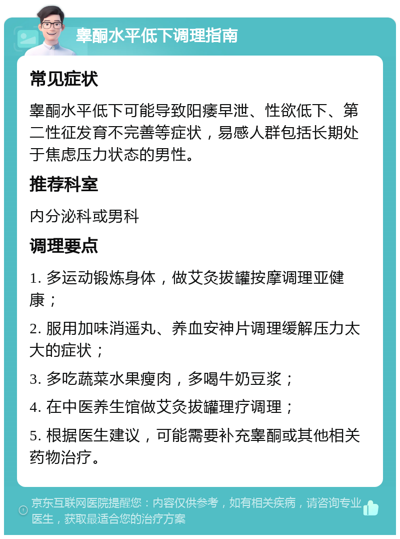 睾酮水平低下调理指南 常见症状 睾酮水平低下可能导致阳痿早泄、性欲低下、第二性征发育不完善等症状，易感人群包括长期处于焦虑压力状态的男性。 推荐科室 内分泌科或男科 调理要点 1. 多运动锻炼身体，做艾灸拔罐按摩调理亚健康； 2. 服用加味消遥丸、养血安神片调理缓解压力太大的症状； 3. 多吃蔬菜水果瘦肉，多喝牛奶豆浆； 4. 在中医养生馆做艾灸拔罐理疗调理； 5. 根据医生建议，可能需要补充睾酮或其他相关药物治疗。