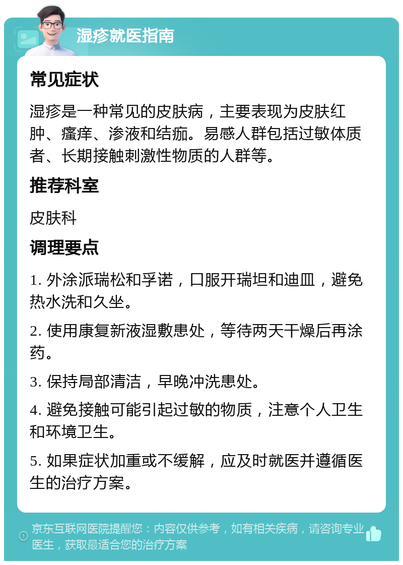 湿疹就医指南 常见症状 湿疹是一种常见的皮肤病，主要表现为皮肤红肿、瘙痒、渗液和结痂。易感人群包括过敏体质者、长期接触刺激性物质的人群等。 推荐科室 皮肤科 调理要点 1. 外涂派瑞松和孚诺，口服开瑞坦和迪皿，避免热水洗和久坐。 2. 使用康复新液湿敷患处，等待两天干燥后再涂药。 3. 保持局部清洁，早晚冲洗患处。 4. 避免接触可能引起过敏的物质，注意个人卫生和环境卫生。 5. 如果症状加重或不缓解，应及时就医并遵循医生的治疗方案。