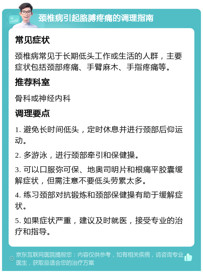 颈椎病引起胳膊疼痛的调理指南 常见症状 颈椎病常见于长期低头工作或生活的人群，主要症状包括颈部疼痛、手臂麻木、手指疼痛等。 推荐科室 骨科或神经内科 调理要点 1. 避免长时间低头，定时休息并进行颈部后仰运动。 2. 多游泳，进行颈部牵引和保健操。 3. 可以口服弥可保、地奥司明片和根痛平胶囊缓解症状，但需注意不要低头劳累太多。 4. 练习颈部对抗锻炼和颈部保健操有助于缓解症状。 5. 如果症状严重，建议及时就医，接受专业的治疗和指导。