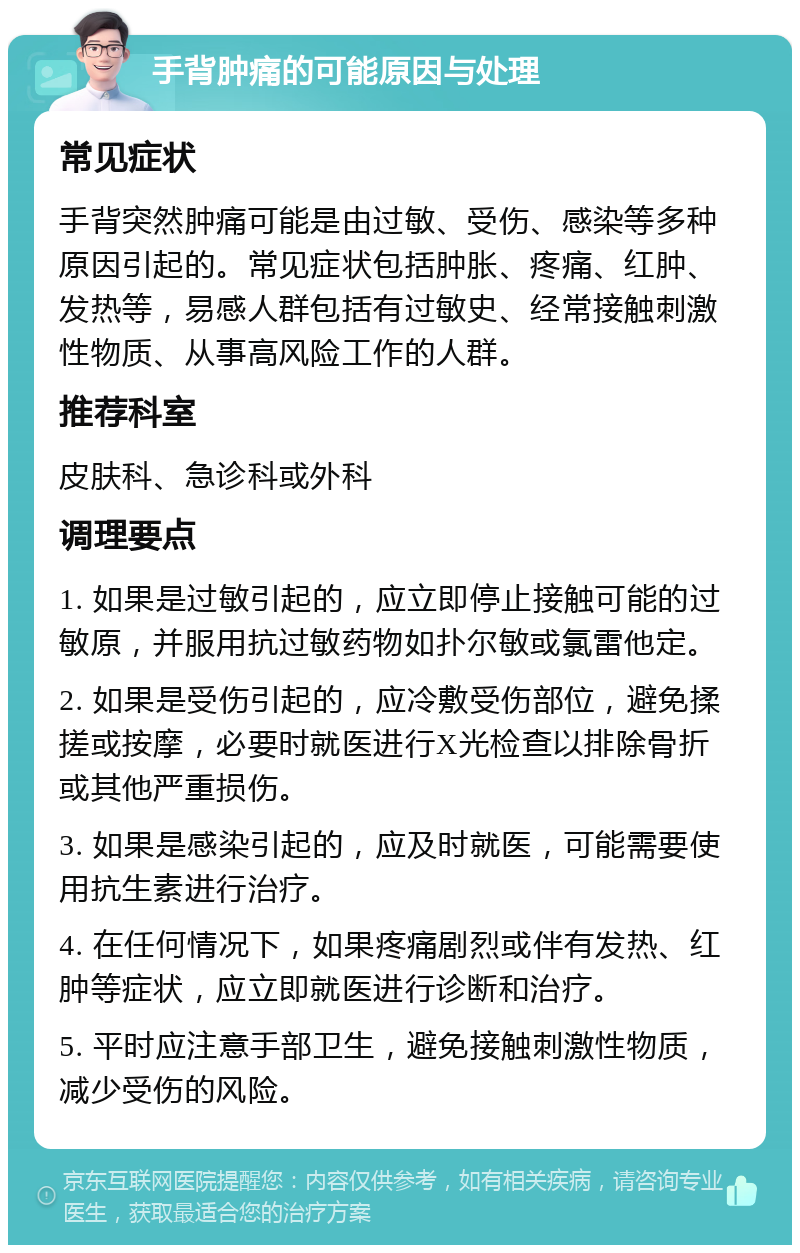 手背肿痛的可能原因与处理 常见症状 手背突然肿痛可能是由过敏、受伤、感染等多种原因引起的。常见症状包括肿胀、疼痛、红肿、发热等，易感人群包括有过敏史、经常接触刺激性物质、从事高风险工作的人群。 推荐科室 皮肤科、急诊科或外科 调理要点 1. 如果是过敏引起的，应立即停止接触可能的过敏原，并服用抗过敏药物如扑尔敏或氯雷他定。 2. 如果是受伤引起的，应冷敷受伤部位，避免揉搓或按摩，必要时就医进行X光检查以排除骨折或其他严重损伤。 3. 如果是感染引起的，应及时就医，可能需要使用抗生素进行治疗。 4. 在任何情况下，如果疼痛剧烈或伴有发热、红肿等症状，应立即就医进行诊断和治疗。 5. 平时应注意手部卫生，避免接触刺激性物质，减少受伤的风险。