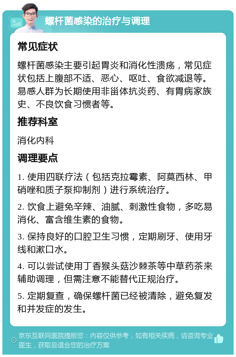 螺杆菌感染的治疗与调理 常见症状 螺杆菌感染主要引起胃炎和消化性溃疡，常见症状包括上腹部不适、恶心、呕吐、食欲减退等。易感人群为长期使用非甾体抗炎药、有胃病家族史、不良饮食习惯者等。 推荐科室 消化内科 调理要点 1. 使用四联疗法（包括克拉霉素、阿莫西林、甲硝唑和质子泵抑制剂）进行系统治疗。 2. 饮食上避免辛辣、油腻、刺激性食物，多吃易消化、富含维生素的食物。 3. 保持良好的口腔卫生习惯，定期刷牙、使用牙线和漱口水。 4. 可以尝试使用丁香猴头菇沙棘茶等中草药茶来辅助调理，但需注意不能替代正规治疗。 5. 定期复查，确保螺杆菌已经被清除，避免复发和并发症的发生。