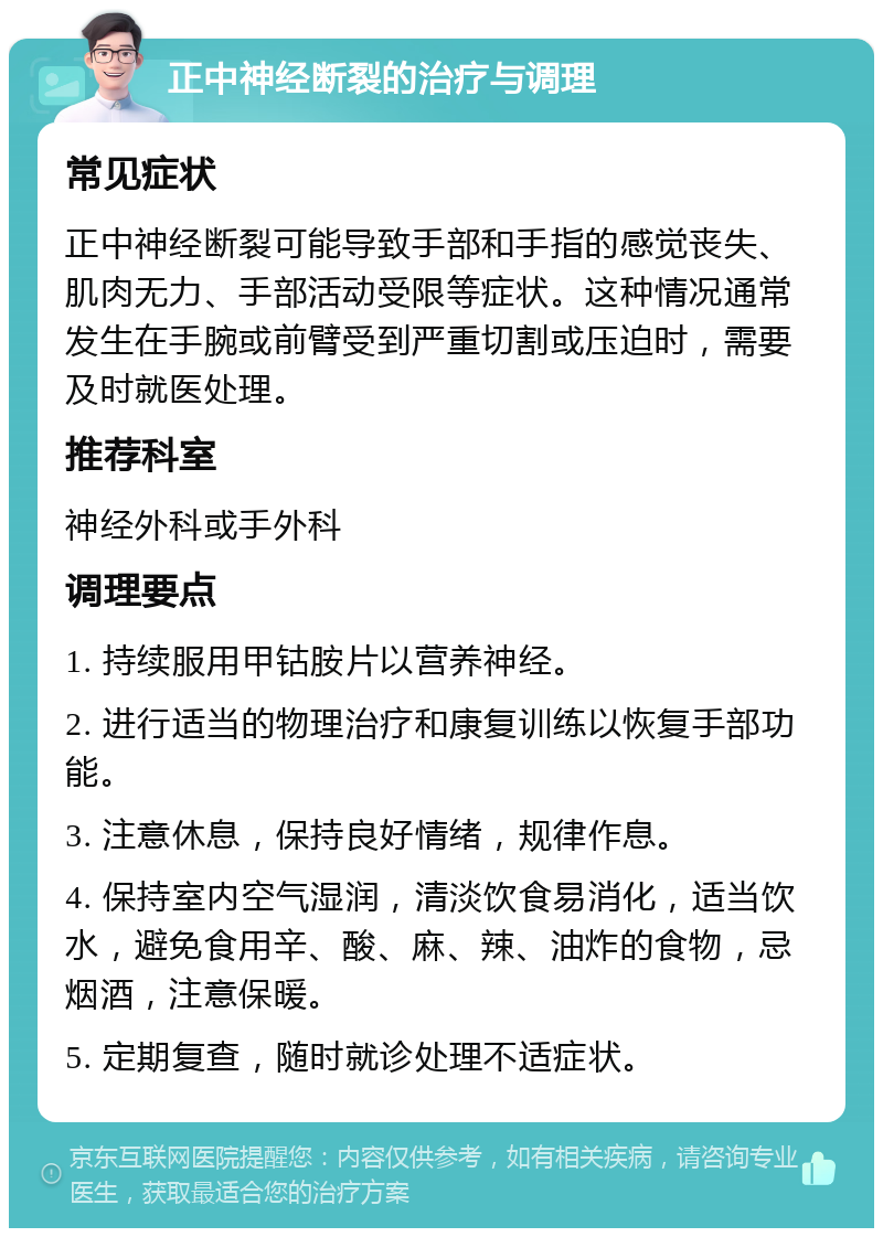 正中神经断裂的治疗与调理 常见症状 正中神经断裂可能导致手部和手指的感觉丧失、肌肉无力、手部活动受限等症状。这种情况通常发生在手腕或前臂受到严重切割或压迫时，需要及时就医处理。 推荐科室 神经外科或手外科 调理要点 1. 持续服用甲钴胺片以营养神经。 2. 进行适当的物理治疗和康复训练以恢复手部功能。 3. 注意休息，保持良好情绪，规律作息。 4. 保持室内空气湿润，清淡饮食易消化，适当饮水，避免食用辛、酸、麻、辣、油炸的食物，忌烟酒，注意保暖。 5. 定期复查，随时就诊处理不适症状。