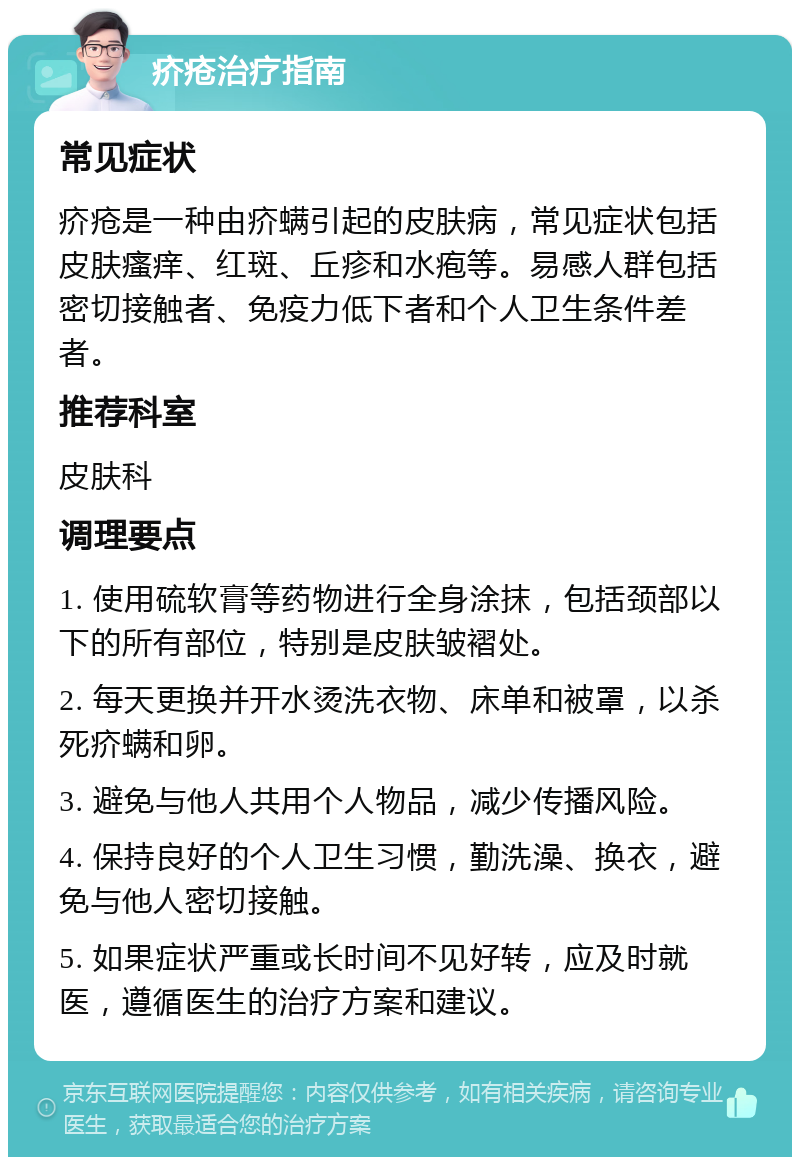 疥疮治疗指南 常见症状 疥疮是一种由疥螨引起的皮肤病，常见症状包括皮肤瘙痒、红斑、丘疹和水疱等。易感人群包括密切接触者、免疫力低下者和个人卫生条件差者。 推荐科室 皮肤科 调理要点 1. 使用硫软膏等药物进行全身涂抹，包括颈部以下的所有部位，特别是皮肤皱褶处。 2. 每天更换并开水烫洗衣物、床单和被罩，以杀死疥螨和卵。 3. 避免与他人共用个人物品，减少传播风险。 4. 保持良好的个人卫生习惯，勤洗澡、换衣，避免与他人密切接触。 5. 如果症状严重或长时间不见好转，应及时就医，遵循医生的治疗方案和建议。