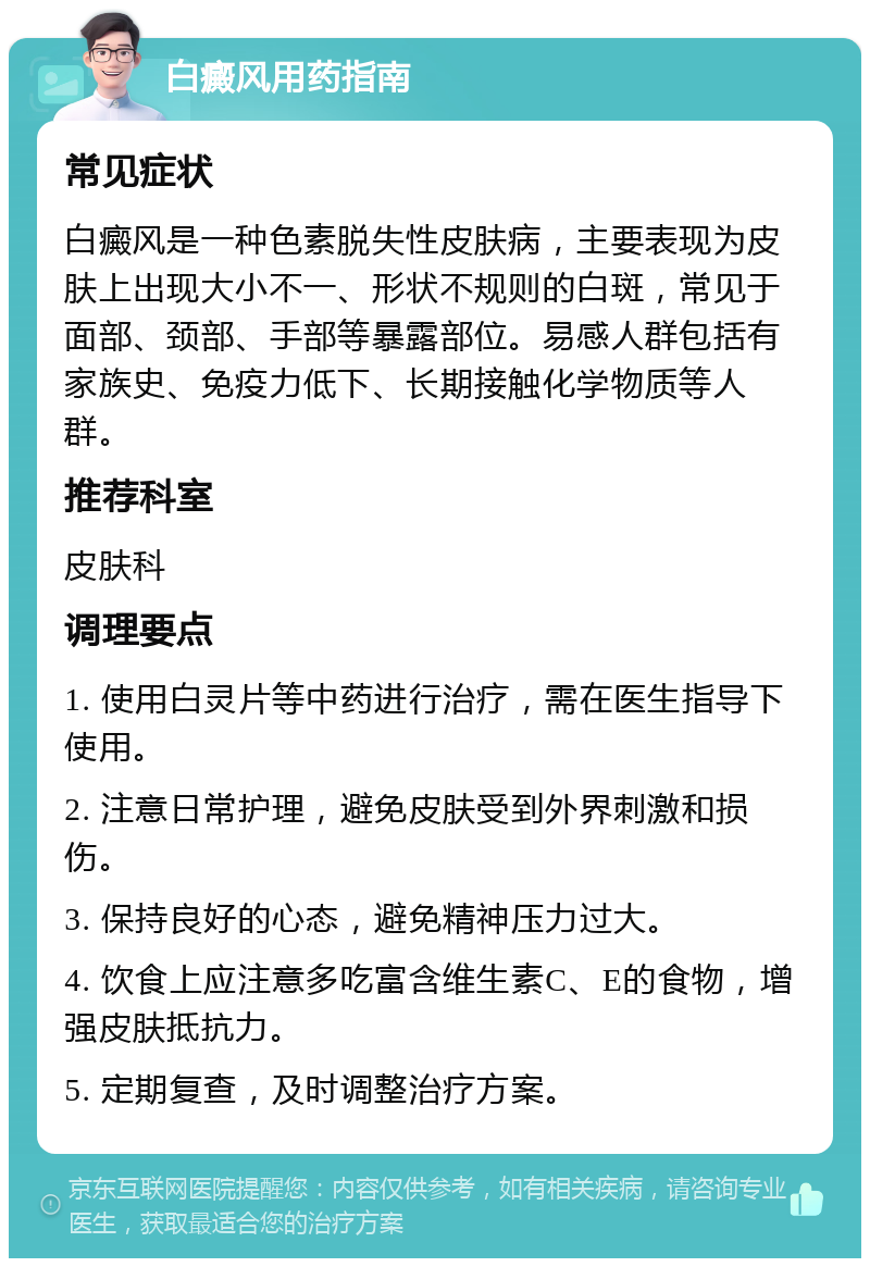 白癜风用药指南 常见症状 白癜风是一种色素脱失性皮肤病，主要表现为皮肤上出现大小不一、形状不规则的白斑，常见于面部、颈部、手部等暴露部位。易感人群包括有家族史、免疫力低下、长期接触化学物质等人群。 推荐科室 皮肤科 调理要点 1. 使用白灵片等中药进行治疗，需在医生指导下使用。 2. 注意日常护理，避免皮肤受到外界刺激和损伤。 3. 保持良好的心态，避免精神压力过大。 4. 饮食上应注意多吃富含维生素C、E的食物，增强皮肤抵抗力。 5. 定期复查，及时调整治疗方案。