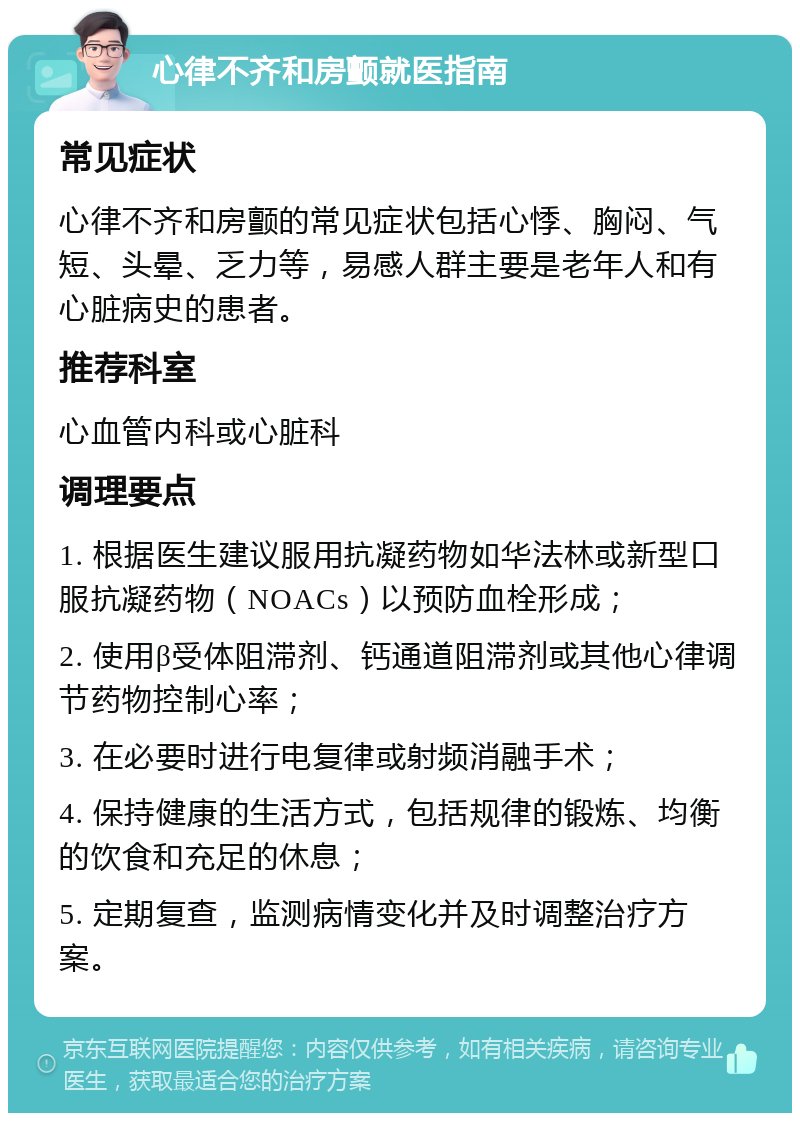 心律不齐和房颤就医指南 常见症状 心律不齐和房颤的常见症状包括心悸、胸闷、气短、头晕、乏力等，易感人群主要是老年人和有心脏病史的患者。 推荐科室 心血管内科或心脏科 调理要点 1. 根据医生建议服用抗凝药物如华法林或新型口服抗凝药物（NOACs）以预防血栓形成； 2. 使用β受体阻滞剂、钙通道阻滞剂或其他心律调节药物控制心率； 3. 在必要时进行电复律或射频消融手术； 4. 保持健康的生活方式，包括规律的锻炼、均衡的饮食和充足的休息； 5. 定期复查，监测病情变化并及时调整治疗方案。