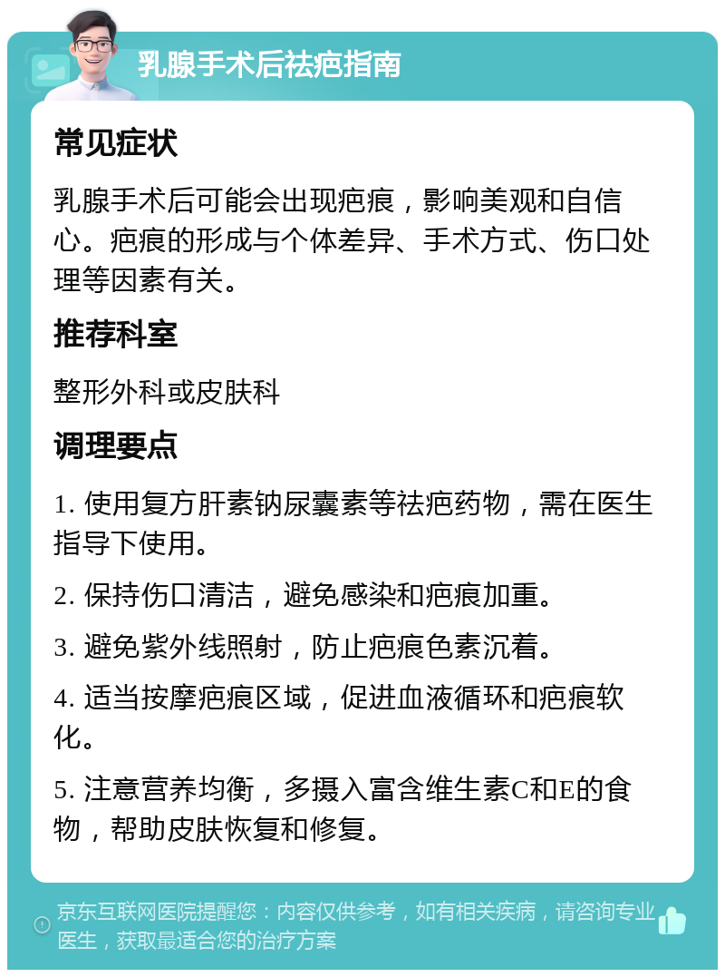 乳腺手术后祛疤指南 常见症状 乳腺手术后可能会出现疤痕，影响美观和自信心。疤痕的形成与个体差异、手术方式、伤口处理等因素有关。 推荐科室 整形外科或皮肤科 调理要点 1. 使用复方肝素钠尿囊素等祛疤药物，需在医生指导下使用。 2. 保持伤口清洁，避免感染和疤痕加重。 3. 避免紫外线照射，防止疤痕色素沉着。 4. 适当按摩疤痕区域，促进血液循环和疤痕软化。 5. 注意营养均衡，多摄入富含维生素C和E的食物，帮助皮肤恢复和修复。