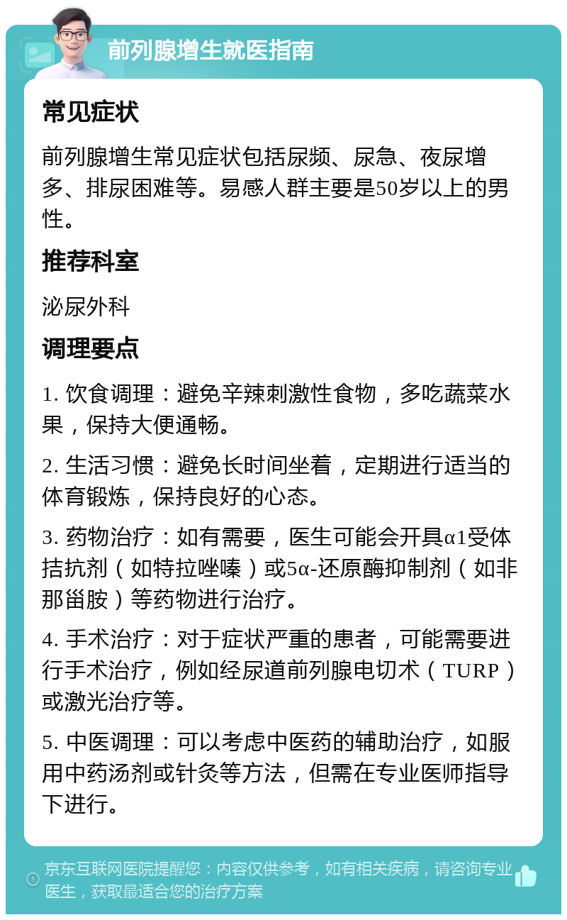 前列腺增生就医指南 常见症状 前列腺增生常见症状包括尿频、尿急、夜尿增多、排尿困难等。易感人群主要是50岁以上的男性。 推荐科室 泌尿外科 调理要点 1. 饮食调理：避免辛辣刺激性食物，多吃蔬菜水果，保持大便通畅。 2. 生活习惯：避免长时间坐着，定期进行适当的体育锻炼，保持良好的心态。 3. 药物治疗：如有需要，医生可能会开具α1受体拮抗剂（如特拉唑嗪）或5α-还原酶抑制剂（如非那甾胺）等药物进行治疗。 4. 手术治疗：对于症状严重的患者，可能需要进行手术治疗，例如经尿道前列腺电切术（TURP）或激光治疗等。 5. 中医调理：可以考虑中医药的辅助治疗，如服用中药汤剂或针灸等方法，但需在专业医师指导下进行。